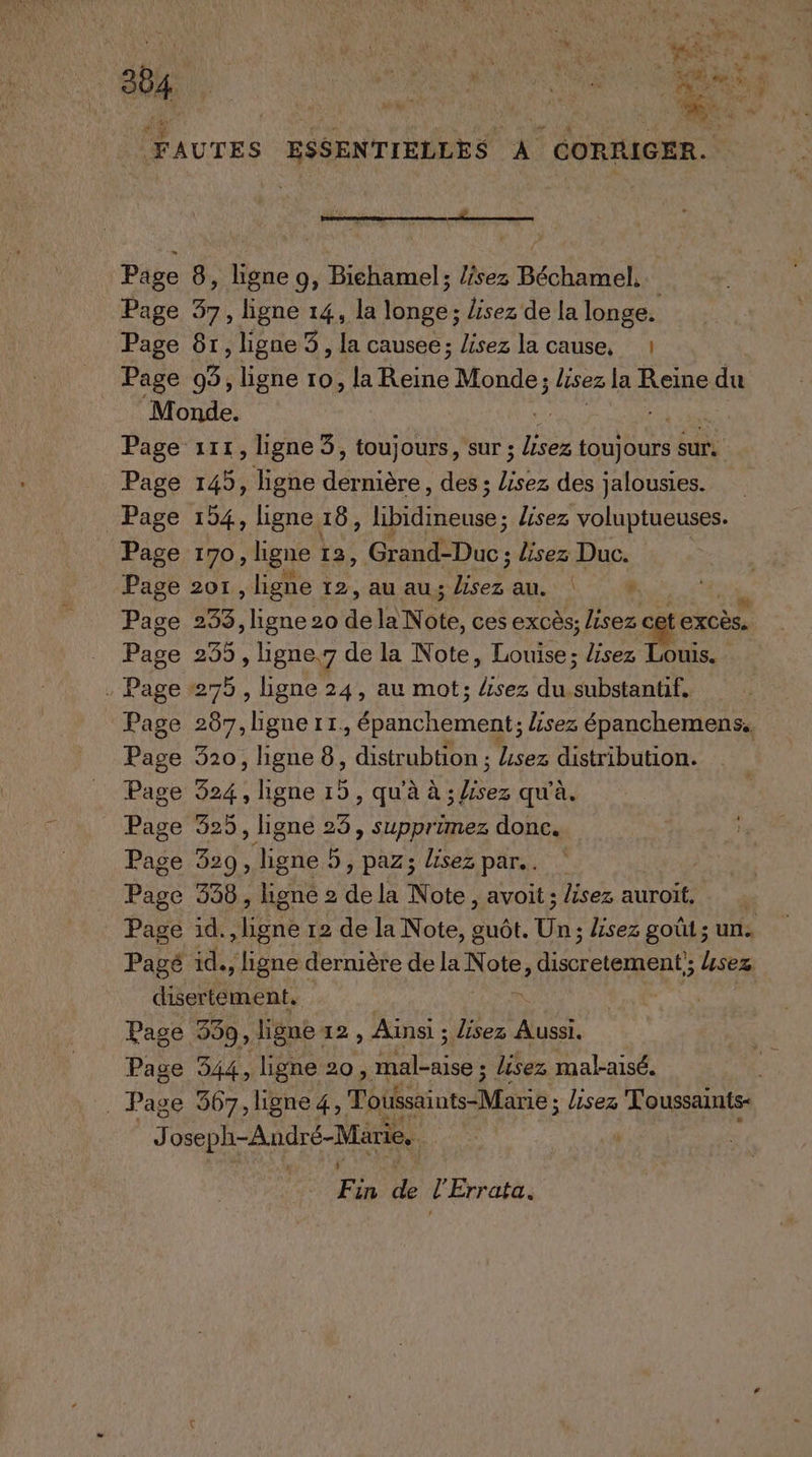 38, RE ' ERA AU end À 1 ss La à , à b FAUTES ESSENTIELLES À CORRIGER. rene ee Page 8, ligne 9, Bichamel; lîsez Béchamel, Page 37, ligne 14, la longe; lisez de la longe. Page 87, ligne 3, la causee; lisez la cause, 1 Page 3, ligne ro, la nor Monde; lisez la Reine du Monde. | Page 111, ligne 3, toujours, sur ; Eu LR sur. Page 145, ligne Ca des ; en des jalousies. Page 154, ligne 18, libidineuse ; lisez voluptueuses. Page 170, ligne 13, Grand-Duc ; lisez Duc. Page 2or, ligne 12, au au; er au vi Page D lene 20 de la Note, ces excès; lisez cet excès. Page 235, ligne,7 de la Note, Louise; sez Louis. . Page 275, ligne 24, au mot; lisez du substantif, Page 207, lignert, épanchement ; lisez épanchemens. Page 320, ligne 8, distrubtion ; Lisez distribution. Page 524, ligne 15 , qu'à à Fu qu'à. Page 325, ligne 25, supprimez donc. Page 329, FREE 5, paz; lisez par... Page 338, ligne 2 de la Note, avoit ; lisez auroit. | Page id. Het 12 de la Note, guôt. Un; lisez goût; un. Pagé id., ligne dernière de la Note diseretement; Usez disertément. : Page 339, ligne 12, Ainsi ; lisez Aussi. Page 344, ligne 20, nl lisez malaisé. _ Page 567, ligne4, Toussaints-Marie ; lisez Toussants- Jose ph-André-Marie. Fin HE l'Errata.