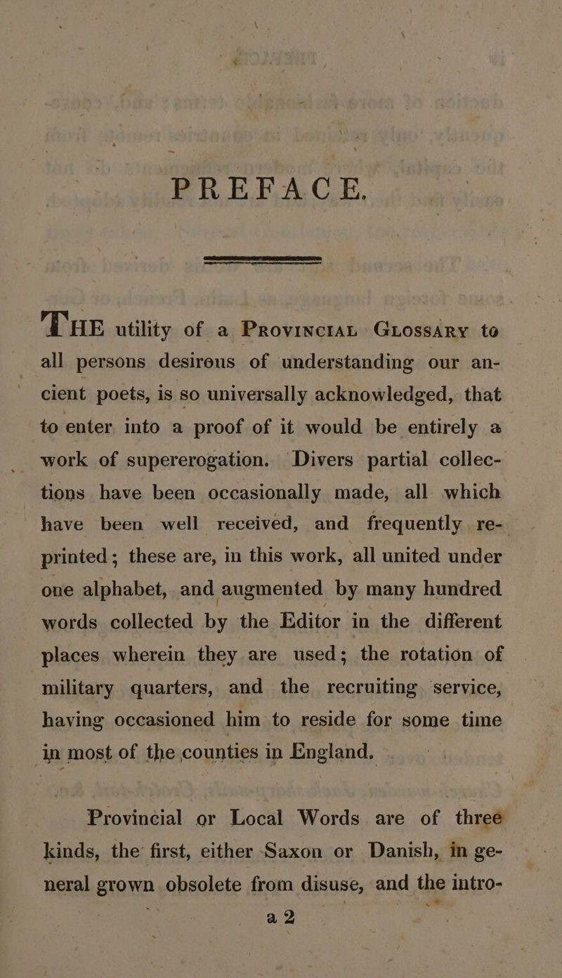 PREFACE. Tue utility of a ProvincraL GLossary to all persons desireus of understanding our an- cient poets, is so universally acknowledged, that to enter into a proof of it would be entirely a work of supererogation. Divers partial collec- tions have been occasionally made, all which have been well received, and frequently re- printed ; these are, in this work, all united under one alphabet, and augmented by many hundred words collected by the Editor in the different places wherein they are used; the rotation of military quarters, and the recruiting ‘service, having occasioned him to reside for some time in most of the counties in England. Provincial or Local Words are of three kinds, the first, either Saxon or Danish, in ge- neral grown obsolete from disuse, and the intro- a2 . er