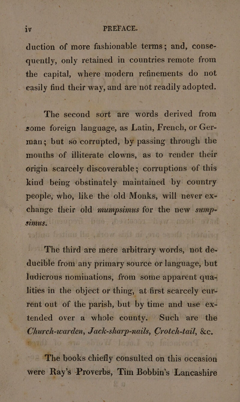 duction of more fashionable terms : and, conse- quently, only retained in countries remote from the capital, where modern refinements do not _-easily find their way, and are not readily adopted. The second sort are words derived from ' some foreign language, as Latin, F rench, or Ger- man; but so corrupted, by passing through the mouths of illiterate clowns, as to render their origin scarcely discoverable; corruptions of this kind being obstinately maintained by country people, who, like the old Monks, will never ex- change their old mumpsimus for the new sump- sumus, - The third are mere arbitrary words, not de- ducible from any primary source or language, but ludicrous nominations, from some apparent qua- lities in the object or thing, at first scarcely cur- rént out of the parish, but by time and use ex- tended over a whole county. Such are the Church-warden, Jack-sharp-nails, Crotch-tail, &amp;c, 6x1 it - ‘The books chiefly consulted on this occasion were Ray’s Proverbs, Tim Bobbin’s Lancashire