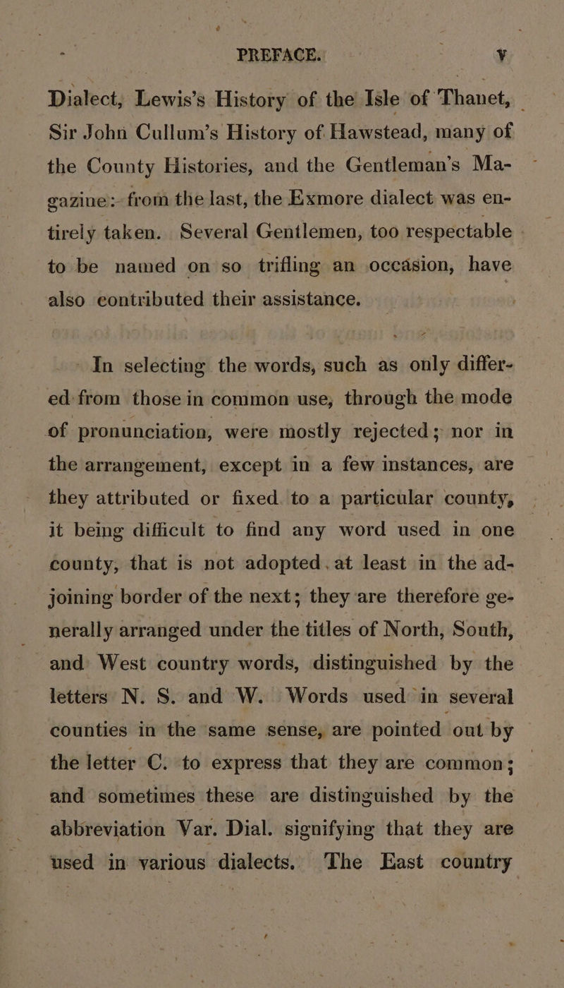 Dialect, Lewis’s History of the Isle of Thanet, — Sir John Cullum’s History of Hawstead, many of the County Histories, and the Gentleman’s Ma- gazine&gt; from the last, the Exmore dialect was en- tirel y taken. Several Gentlemen, too respectable to be named on so trifling an occasion, have also contributed their assistance. In selecting the words, such as only differ- ed: from those in common use, through the mode of pronunciation, were mostly rejected; nor in the arrangement, except in a few instances, are they attributed or fixed. to a particular county, it being difficult to find any word used in one county, that is not adopted.at least in the ad- joining border of the next; they are therefore ge- nerally arranged under the titles of North, South, and West country words, distinguished by the letters N. S. and W. Words used in several counties in the ‘same sense, are pointed out by the letter C. to express that they are common; and sometimes these are distinguished by the 3 abbreviation Var. Dial. signifying that they are used in various dialects. The East country