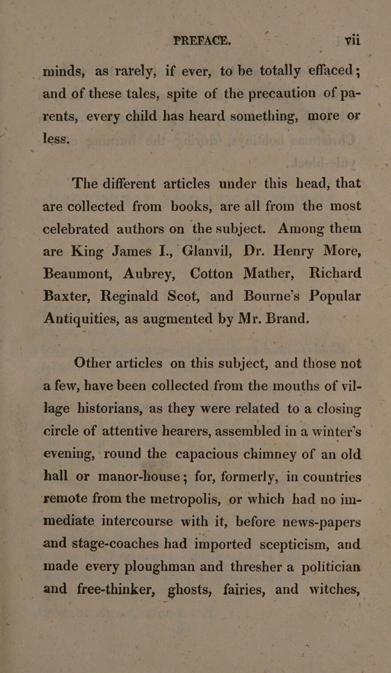 minds, as rarely, if ever, to be totally effaced; and of these tales, spite of the precaution of pa- rents, every child has heard something, more or less. The different articles under this head, that are collected from books, are all from the most celebrated authors on the subject. Among them ‘are King James TL, Gianvik Dr. Henry More, Beaumont, Aubrey, Cotton Mather, Richard Baxter, Reginald Scot, and Bourne’s Popular Antiquities, as augmented by Mr. Brand. Other articles on this subject, and those not a few, have been collected from the mouths of vil- dage historians, as they were related to a closing circle of attentive hearers, assembled in a winter's evening, round the capacious chimney of an old hall or manor-house; for, formerly, in countries remote from the metropolis, or which had no im- mediate intercourse with it, before news-papers and stage-coaches had imported scepticism, and made every ploughman and thresher a politician | _ and free-thinker, ghosts, fairies, and witches,