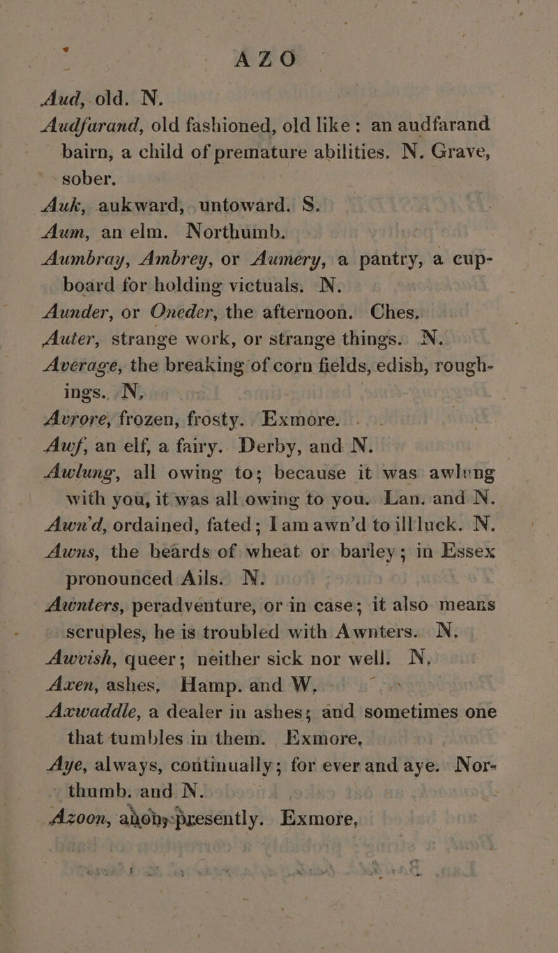 : i: WeBS Aud, old. N. Audfarand, old fashioned, old like: an audfarand bairn, a child of premature abilities. N. Grave, sober. Auk, aukward, untoward. S. Aum, anelm. Northumb. Aumbray, Ambrey, or Auwmery, a neil a cup- board for holding victuals. N. Aunder, or Oneder, the afternoon. Ches. Auter, strange work, or strange things. N. Average, the breaking of corn fields, edish, rough- ings.. N, Avrore, frozen, frosty. Exmore. Auf, an elf, a fairy. Derby, and N. | Awlung, all owing to; because it was awlung with you, it was all owing to you. Lan. and N. Awnd, ordained, fated; lam awn’d to illluck. N. Awns, the beards of wheat or barley; in Essex pronounced Ails. N. | - Awnters, peradventure, or in case; it also. means _seruples, he is troubled with Awnters. N, Awvish, queer; neither sick nor well. N, Axen, ashes, Hamp. and W, Axwaddle, a dealer in ashes; and sometimes one that tumbles in them. Exmore, Aye, always, continually ; for ever and aye. Nor- thumb. and N. _ Azoon, ahoby:presently. Exmore,