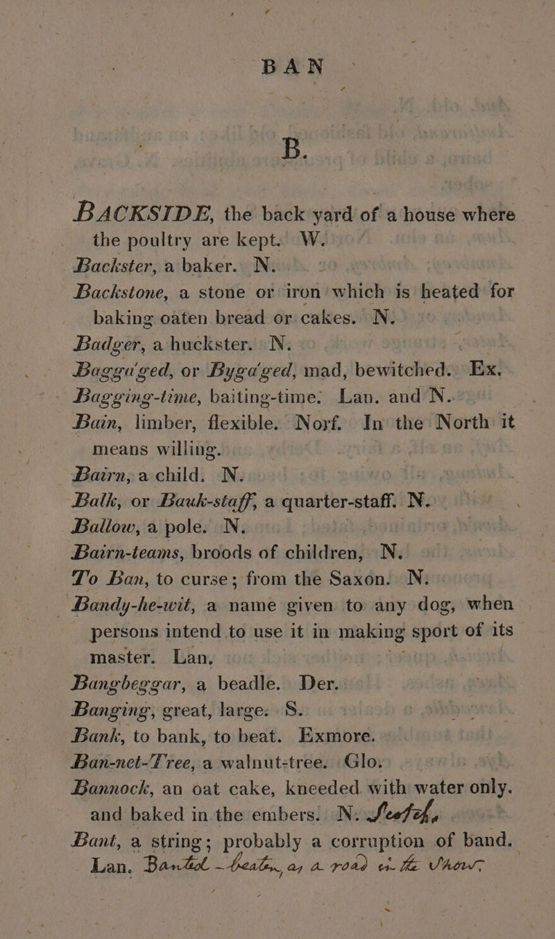 BAN ‘&amp;B. BACKSIDE, the back yard of a house where the poultry are kept. W. Backster, a baker. N. Backstone, a stone or iron which is heated for baking oaten bread or cakes. N. Badger, a huckster. N. Baggu'ged, or Byga ged, mad, bewitched. Ex. Bagging-time, baiting-time: Lan. and N. Bain, limber, flexible. Norf. In the North it - means willing. _ Bairn, a child. N. Balk, ov Bauk-staff, a spare apelnpwen N. Bailow, a pole. N. Bairn-teams, broods of children, Ne To Ban, to curse; from the Saxon. N. oe Bandy-he-wit, a name given to any dog, when persons intend to use it in miploing seit of its master. Lan, Bangbeggar, a beadle. Der. Banging, great, large: S. Bank, to bank, to beat. Exmore. Ban-net-Tree, a walnut-tree. Glo. Bannock, an oat cake, kneeded. with water only. and baked in the embers. N. Secteh, | Bant, a string; probably a corruption of band. Lan, Banto teal a, a road o- he VAow, \