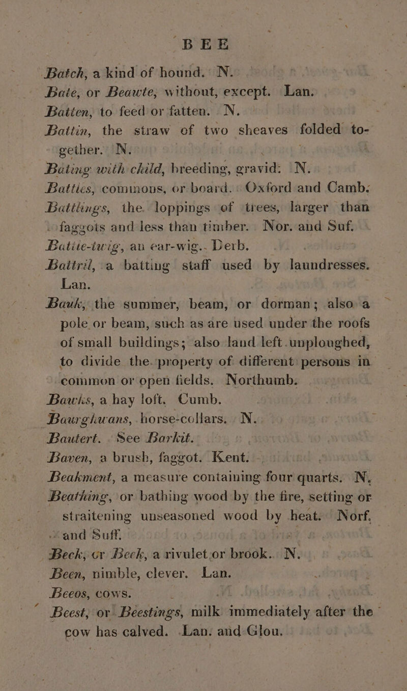 BEE Batch, a kind of hound. N. Baie, or Beawte, without, except. Lan. Batien, to feed or fatten. N. | | Battin, the straw of two sheaves folded to- gether. N. | Bating with child, breeding, praieilk N. Batiles commons, or board. « Oxford and Camb. Batilings, the. loppings of ‘trees, larger than faggots and less than timber. Nor. and Suf. Batite-iwig, an ear-wig.. Derb. Baitril, a batting staff used by laundresses, Lan. Bauk, the summer, beam, or dorman; also a pole or beam, such as are used under the roofs of small buildings; also land left .unploughed, to divide the. property of different: persons in common or open fields. Northumb. Bawiks, a hay loft. Cumb. Bourghwans, horse-collars. Ny. Bautert. . See Barkit. Baven, a brush, faggot. Kent. | Beakment, a measure containing four quarts. N, Beathing, or bathing wood by the fire, setting or straitening unseasoned wood by heat. Norf. and Suff. Beck, cv Beck, a rvivulet.or brook. N. Been, nimble, clever. Lan. Beeos, cows. ‘ Beest, ov Beestings, a SETS aver the. cow has calved. Lan. and Glou.