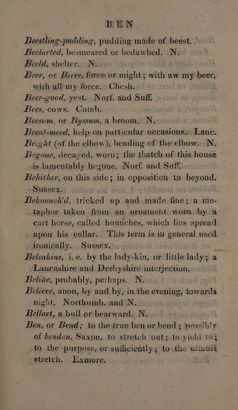 ae BEN : Beestling-pudding, pudding made of ‘beest. ° Beclarted, besmeared or bedawbed. a | Beeld, shelter. .N. Beer, or Birre, force or might: with aw my pli with all my force. Chesh. Beer-good, yest. Norf. and Suff, Bees, cows. Cumb. - an Beesom, or Byssum, a broom: N. Beent-meed, bielp, on, particular occasions.\ Lanc. Beight (of the elbow), bending of the elbow. N. Begone, decayed, worn; the thatch of this house. is lamentably begone. Norf. and Saf Behither, on this side; in opposition. to beyond, Sussex. | } rad - Behounch'd, tricked up and made fire's a me- taphor taken - from an ornament worn by a- cart horse, called hounches, which lies wien upon’ his’ collar. _ This terin is in general use ironically. Sussex, Beleakins, i.e. by the lady-kin, or little a aiies Lancashire’and Derbyshire interjection. Belike, probably, perhaps. N. Believe, anon, by and by, in the evening, towards night. Northumb. and \N... +o Bellart, a bull pr bearward. N. Ben, or Bend; to the true ben or bend ; possibly of bendan, Saxon, to stretch out; to-yield to; to the’ purpose, or sudiciently; to the utinost stretch. [ixmore. -