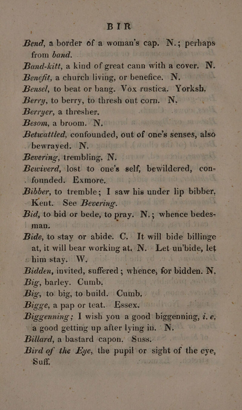 BIR Bend, a border of a woman’s cap. se -peinag from band. Band-kitt, a — of great cann with a cover. N. Benefit, a church living, or benefice. N. 3 Bensel, to beat or bang. Vox rustica. Yorksh, Berry, to berry, to thresh out corn. N. Berryer, a thresher, | | Besom, a broom. N, Betwattled, confounded, out of one’s senses, also bewrayed. N. Riawertnis trembling, N. memiverd, lost to one’s -self, bewildered; con- . founded. Exmore. Pikber to tremble; I saw his under - bibber, Kent. See Beverage. Bid, to bid or bede, to pray. N.; whence bedes- man. si | Bide, to stay or abide. C,- It will bide billinge - at, it will bear working at, N. - Let un’bide, let shim stay. W. Bidden, invited, suffered ; «Waites for bidden. N. Big, barley. Cumb, Big, to big, to build. Cumb, . Bigge, a pap or teat.. Essex. Biggenning ; I wish you a good’ biggenning, 2. e. a good getting up after lying in. N. Billard, a bastard capon, Suss. Bird of the Eye, the Ap ok or sight of the eye, puff,