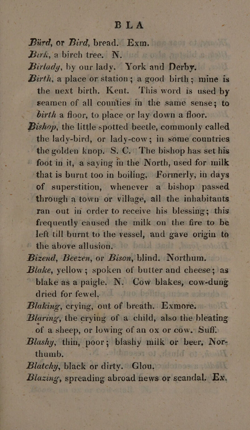 Pe ae - Bird, or Bird, bread. Exm. Birk, a birch tree. N. Birlady, by our lady. York and Derby. Birth, a place or station; a good birth; mine is the next birth. Kent. This word is used by seamen of all counties in the same sense; to birth a floor, to place or lay down a floor. Bishop, the little spotted beetle, commonly called the lady-bird, or lady-cow; in some countries the golden knop. S.C. The bishop has set his foot in it, a saying in the North, used for milk that is burnt too in boiling, Formerly, in days of superstition, whenever a_ bishop’ passed through a town or village, all the inhabitants ran. out in order to receive his blessing; this frequently caused the milk on the fire to be left till burnt to the vessel, and gave origin to | the above allusion. ; Bizend, Beezen, or Bison, blind. Northum. Blake, yellow; spoken of butter and cheese; as blake as a paigle. N: Cow Bieiecrs cow-dung dried for fewel, Blaking, crying, out of bredth Exmore. Blaring, the crying of a child, also the bleating of a sheep, or lowing of an ox or cow. Suff. Blashy, thin, poor; blashy milk or beer, Nor- thumb. , a | | Blatchy, black or dirty. Glou. Blaz ZING’, spreading abroad news or scandal. Ex.