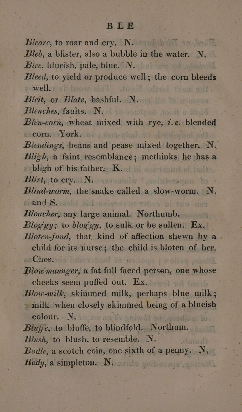 BLE Bleare, to roar and cry. N. } i Bleb, a blister, also a bubble in the water. N. Biee, blueish, pale, blue.” N. : Bleed, to yield or produce well; the corn bleeds well. | Blet, or Blate, bashful: N. Bienches, faults. N. . Bién-corn, wheat mixed with rye, z.e: blended » corn. York. Biendings, beans and pease mixed together. N, Bligh, a faint resemblance; methinks he »has a bligh of his father.. K. | va Blhrt, to cry. Ns. , . Biind-worm, the snake called a slop s WARN: N, wand 8. Bloavher: any large animal. Northumb. Bloggy; to blog gy, to sulk or be sullen. Ex. Bloten-fond, that kind of affection shewn by a. child for its nurse; ithe child is bloten of her, »Ches. Miia eines a fat full faxed person, one whose cheeks seem puffed out. Ex. Blow-milk, skimmed. milk, perhaps blue milk; » milk when closely siemntned being of a baat colour. N. BHlujje,: to bluffe, to blindfold. Northom. Blush, to blush, to resemble. N. Bodle, a scotch coin, one sixth of a penny. N, Body, a simpleton. N,