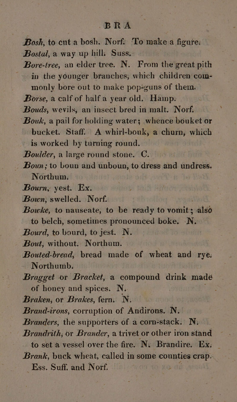 BRA Bosh, to cut a bosh. Norf. To make a figure: Bostal, a way up hills Suss.- ‘Bore-tree, an elder tree. N. From the great pith in the younger branches; which children com- monly bore out to make pop-guns of them. Borse, a calf of halfa year old. Hamp. ‘Bouds, wevils, an insect bred in malt. Norf: Bouk, a pail for holding water; whence bouket or bucket. Staff. A whirl-bouk, a churn, which is worked by turning round. Boulder, a large round stone. C. . Boun; to boun and unboun, to dress and undress. — Northum. Bourn, yest. Ex. Bown; swelled. Norf. Bowke, to nauseate, to be ready to vomits alsé to belch, sometimes pronounced boke. N. Bourd, to Wourd, to jest. N. Bout, without.. Northum. Bouted-bread, bread made of wheat and rye: _~ Northumb. Bragget or Bracket, a compound drink madé of honey and spices. N. Braken, or Brakes, fern. N. . Brand-irons, corruption of Andirons. N. Branders, the supporters of a corn-stack. N; Brandrith, or Brander, a trivet or other iron stand to set a vessel over the fire. N. Brandire. Ex. Brank, buck wheat, called in some counties crap... _Ess. Suff. and Norf. | Ae