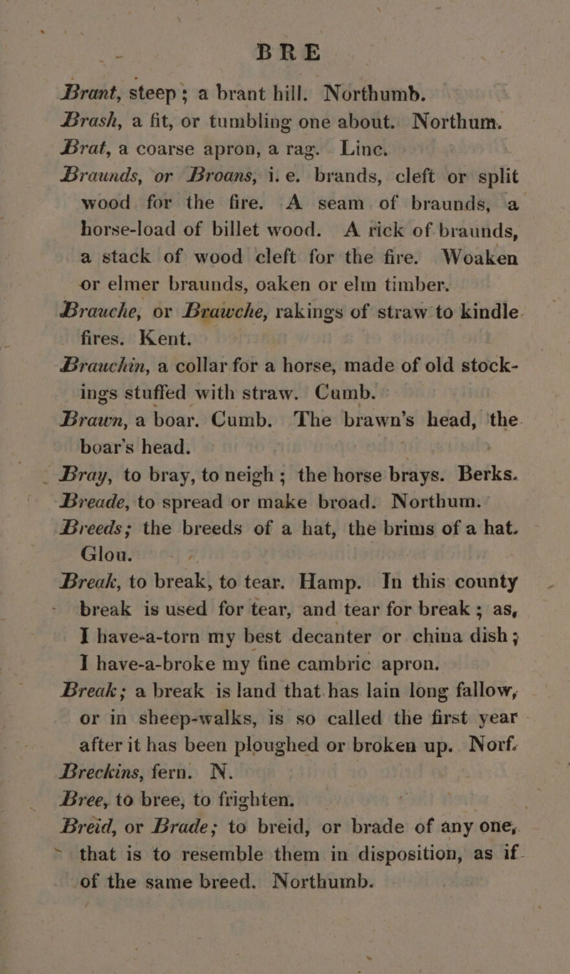 - BRE. Brant, steep; a brant hill. Northumb. Brash, a fit, or tumbling one about. Northum. Brat, a coarse apron, a rag. Line. Braunds, or Broans, i.e. brands, cleft or split wood for the fire. A seam of braunds, a horse-load of billet wood. A rick of braunds, a stack of wood cleft for the fire. Woaken or elmer braunds, oaken or elm timber. Brauche, or Brawche, rakings of straw to kindle. fires. Kent. — Brauchin, a collar for a horse, made of old stock- ings stuffed with straw. Cumb. Brawn, a boar. Cumb. The brawn’s head, ‘the. boar’s head. i ) _ Bray, to bray, to neigh; the horse brays. Berks. Breade, to spread or make broad. Northum. ' Greeds; the breeds of a hat, the brims of a hat. Glou. Break, to break, to tear. Hamp. In this 5 break is used for tear, and tear for break ; I have-a-torn my best decanter or china dich ; I have-a-broke my fine cambric apron. Break; a break is land that.has lain long fallow, or in sheep-walks, is so called the first year after it has been ploughed or broken up. Norf. Breckins, fern. N.- Bree, to bree, to frighten. . Breid, or Brade; to breid, or brade of any one, — ~ that is to resemble them in disposition, as if- of the same breed. Northumb.