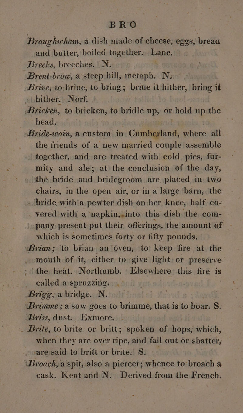 BRO | Braughwhion, a dish made of cheese, eggs, bread and butter, boiled together. Lanc. Brecks, breeches. N. | Brent-brow, a steep hill, metaph. N: Brine; to lirine, to bring; brie it hither, bring it » hither. Norf. Bricken, to bricken, to bridle up, or hold up the we head, Bride-wain, a. custom in  Candtanine where all. the friends of a. new married couple assemble together, and are treated with cold pies, fur- mity and ale; at the conclusion of the day, the. bride and bridegroom are. placed m two chairs, in the open air, or in a large barn, the » bride with'a pewter dish on her knee, half co- _ vered with a napkin,,into this dish the com- pany present put their offerings, the amount of - which is sometimes forty or fifty pounds. wBrian; to b¥ian an oven, to keep fire at the mouth of it, either to give light or preserve - the heat. Northumb. Elsewhere this fire is _ called a-spruzzing. .- Brigg, a bridge. N. Brimme ; a sow goes to brimme, that is to jen S. Briss, dust: Exmore. . Brite, to brite or britt; spoken of hops ihich, when they are over ripe, and fall out or shatter, are said to brift or brite. S. Broach, a spit, also a piercer; whence to broach a cask. Kent and N. Derived from the French. i