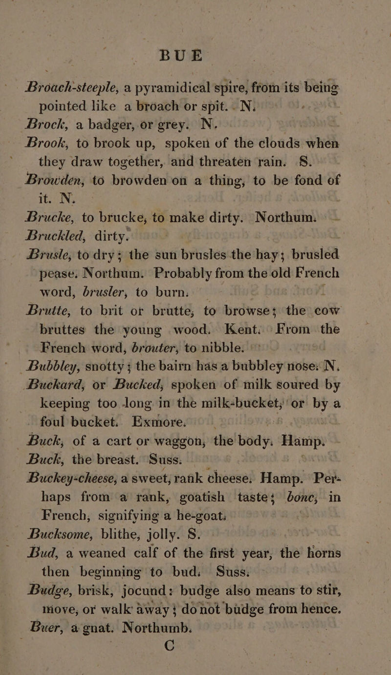 BUE Broach-steeple, a pyramidical spire, from its being pointed like a broach or spit. N, Brock, a badger, or grey. N. | Brook, to brook up, spoken of the clouds when they draw together, and threaten rain. S. Browden, to browden on a thing, to be fond of it. N. Brucke, to brucke, to make dirty. Northum. Bruckled, dirty. _ Brusle, to dry 4 the sun brusles- the hay; anata “pease. Northum. Probably from the old French word, dbrusler, to burn. Brutte, to brit or brutte, to browse the cow bruttes the young wood. Kent: From. the French word, brouter, to nibble. _Bubbley, snotty ; the bairn has a bubbley nose: N. Buckard, or Bucked, spoken of milk soured by keeping too long in the milk-bucket; or of) a foul bucket. Exmore. Buck; of a cart or waggon, the ial Hamp. Buck, the breast. Suss. Buckey+cheese, a sweet, rank cheese, Hamp. Per- haps from a rank, goatish taste; co in French, signifying a he-goat. Bucksome, blithe, jolly. S. Bud, a weaned calf of the first year, the horns then beginning to bud. Suss: Budge, brisk, jocund: budge also means to stir, move, or walk away } donot budge from hence. Buer, a gnat. Northumb. , | C