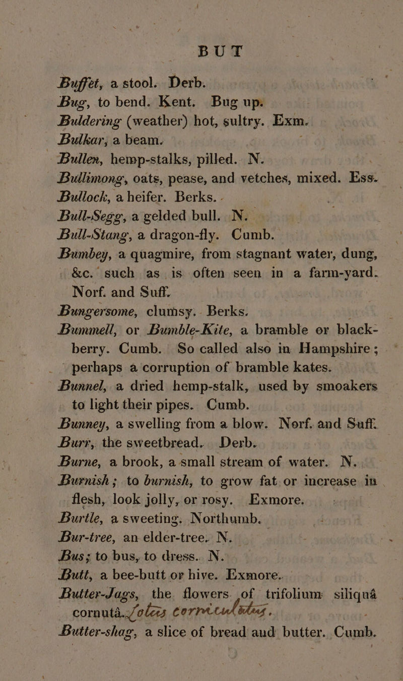 BUT Buffet, a stool. Derb. Bug, to bend. Kent. Bug up. Buldering (weather) hot, sultry. Exm. Bulkar, a beam. - Bullen, hemp-stalks, pilled.. N. - Bullimong, oats, pease, and vetches, mixed. Ess. Bullock, aheifer. Berks. - Bull-Segg, a gelded bull. N. : Bull-Stang, a dragon-fly. Cumb. Bumbey, a quagmire, from stagnant water, dung, &amp;c. such as is often seen in a farm-yard. Norf. and Suff. Bungersome, clumsy. Berks. : Bummell, or Bumble-Kite, a bramble or black- berry. Cumb. So called also in Hampshire; _ perhaps a corruption of bramble kates. | Bunnel, a dried hemp-stalk, used by smoakers to light their pipes. Cumb. Bunney, a swelling from a blow. Norf. and Saft. Burr, the sweetbread. Derb. | Burne, a brook, a small stream of water. N. | Burnish ; to burnish, to grow fat.or increase in | flesh, look jolly, or rosy. Exmore. Burtle, a sweeting. Northumb. | Bur-tree, an elder-tree. N. Bus; to bus, to dress... N. Butt, a bee-butt or hive. Exmore. Butter-Jags, the flowers. of trifolium siliqua corn uta ales Corre Butter-shag, a slice of bread aut ‘buster. Cumb.