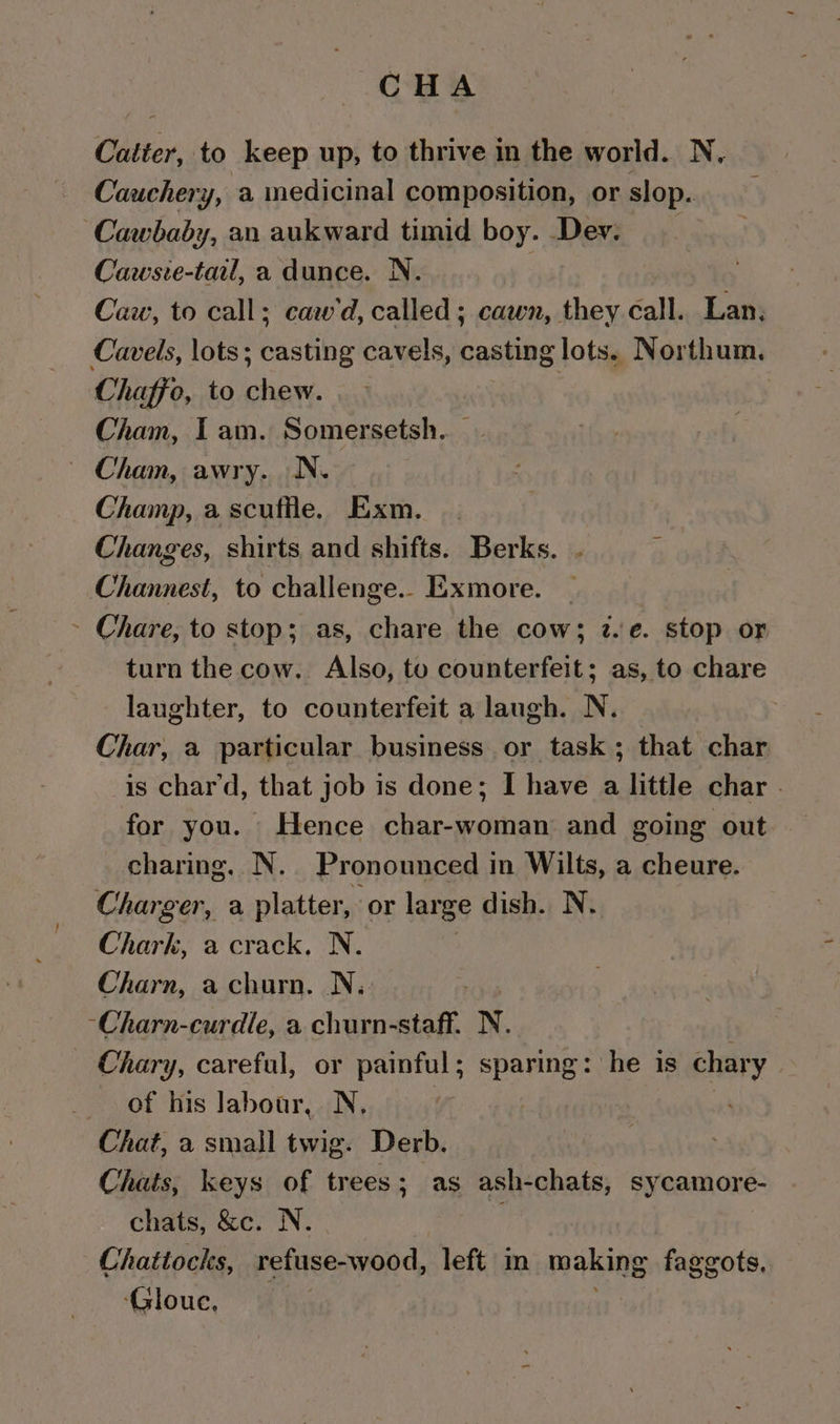 CHA Catter, to keep up, to thrive in the world. N, Cauchery, a medicinal composition, or slop. ‘Cawbaby, an aukward timid boy. Dev. Cawste-tail, a dunce. N. Caw, to call; caw’d, called ; cawn, they call. Lan, Cavels, lots; casting cavels, casting lots. Northum., Chaffe, to chew. Cham, I am. Somersetsh.. — - Cham, awry. N. | Champ, a scuffle. Exm. Changes, shirts and shifts. Berks. . ‘ Channest, to challenge.. Exmore. — ~ Chare, to stop; as, chare the cow; z.e. stop or turn the cow. Also, to counterfeit; as, to chare laughter, to counterfeit a laugh. N. Char, a particular business or task; that char is chard, that job is done; I have a little char . for you. Hence char-woman and going out charing. N. Pronounced in Wilts, a cheure. Charger, a platter, or large dish. N. Chark, a crack, N. Charn, a churn. N., -Charn-curdle, a churn-staff. N. - Chary, careful, or pec sparing: he is chary of his labour, N, Chat, a small twig. Derb. Chats, keys of trees; as ash-chats, sycamore- chats, &amp;c. N. Chattocks, refuse-wood, left m making faggots, ‘Gloue,