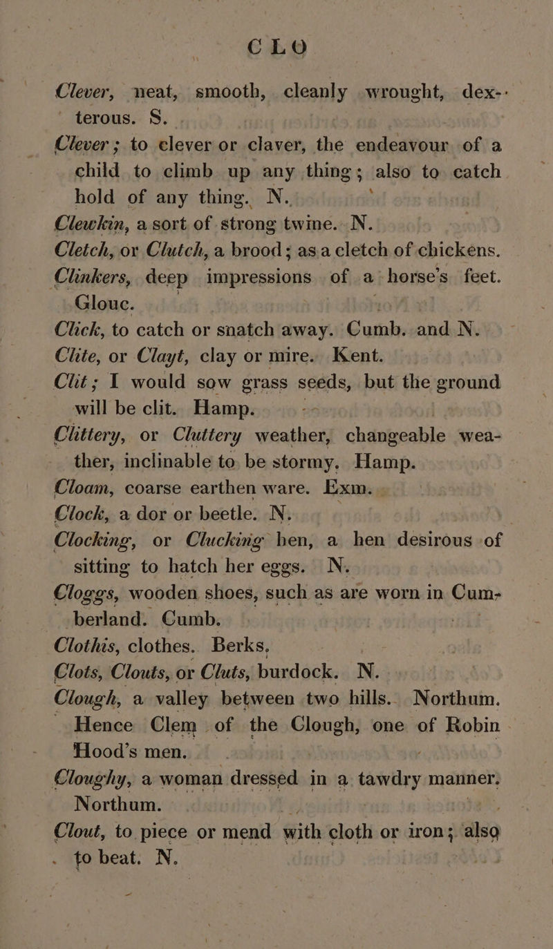 CLO Clever, neat, smooth, cleanly wrought, dex-: - terous. S, Clever ; to Biase or claver, the endeavour of a child to climb up any things; also to catch hold of any thing. N.. ; Clewkin, a sort of strong twine. N. Cleich, or Clutch, a brood ; as.a cletch of chickens. Clunkers, deep impressions of a horse's feet. Glouc. Click, to catch or snatch away. Susaly aha N. Chite, or Clayt, clay or mire. Kent. Clit ; I would sow grass seeds, but the ground will be clit. Hamp. Clittery, or Cluttery weather, chévbacabie wea- ther, inclinable to. be stormy. Hamp. Cloam, coarse earthen ware. Exm. . Clock, a dor or beetle. N. } Clocking, or Clucking- hen, a hen desirous of sitting to hatch her eggs. N. Cloggs, wooden shoes, such as are worn in Cums berland. Cumb. Clothis, clothes. Berks, Clots, Clouts, or Cluts, burdock. N. Clough, a valley between two hills... Northum. Hence Clem of the Clon gt one of Robin - Hood’s men. Cloughy, a woman dressed in a saseiiey manner. Northum. Clout, to piece or mend ith cloth or con also . io beat. N. -