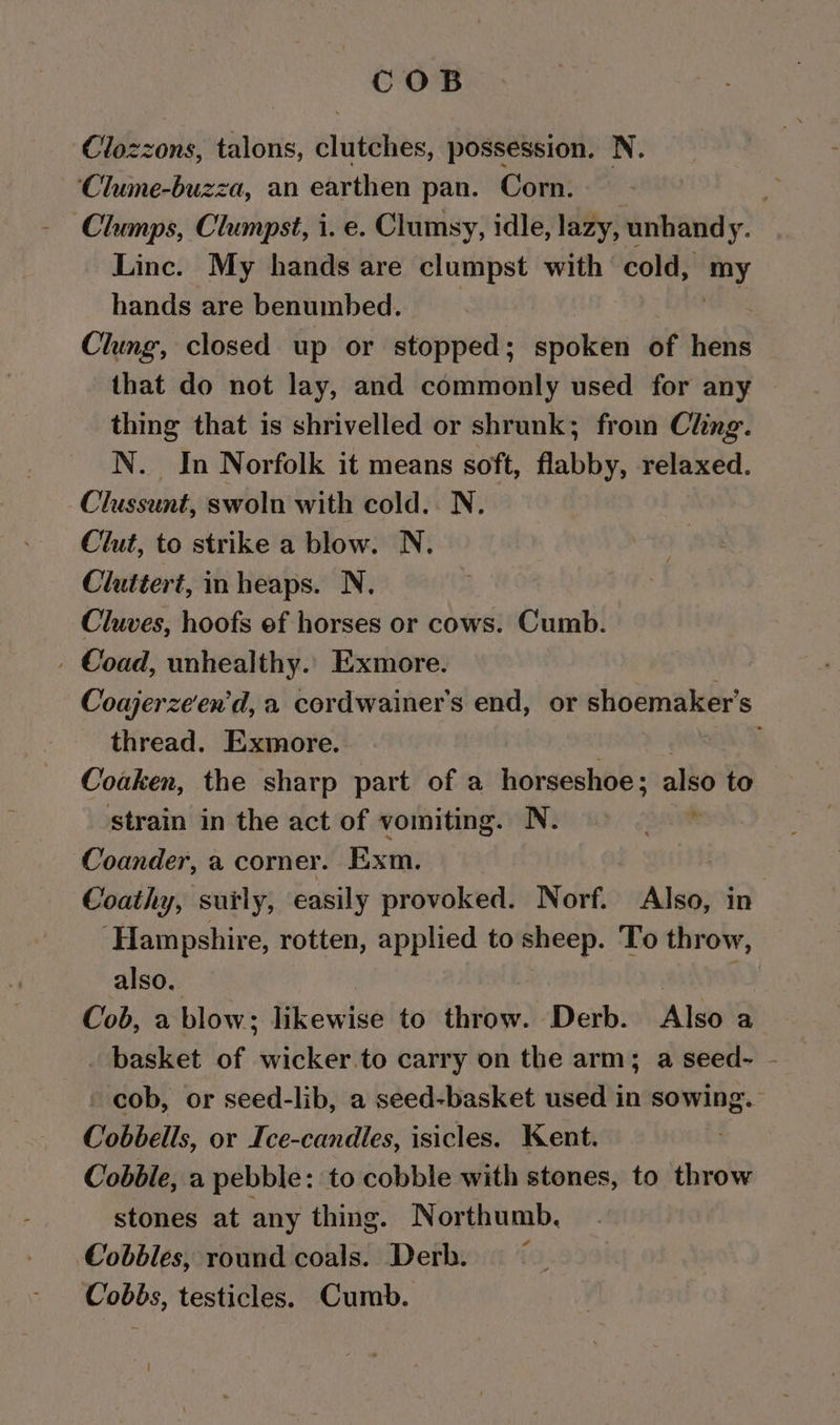 COB Clozzons, talons, clutches, possession. N. ‘Clume-buzza, an earthen pan. Corn. ; ‘Clumps, Clumpst, i. e. Clumsy, idle, lazy, unhandy. Linc. My hands are clumpst with cold, my hands are benumbed. Clung, closed up or stopped; sioken of need that do not lay, and commonly used for any thing that is shrivelled or shrunk; from Ching. N. In Norfolk it means soft, flabby, relaxed. Clussunt, swoln with cold. N. Clut, to strike a blow. N. Cluttert, in heaps. N, Cluves, hoofs ef horses or cows. Cumb. - Coad, unhealthy.. Exmore. Coajerzeen'd, a cordwainer's end, or shoemaker’s thread. Exmore. Coaken, the sharp part of a horseshoe ; a to strain in the act of vomiting. N. Coander, a corner. Exm. ! Coathy, surly, easily provoked. Norf. Also, in ‘Hampshire, rotten, applied to sheep. To throw, also. ; Cob, a blow; likewise to throw. Derb. Also a basket of wicker.to carry on the arm; a seed- - cob, or seed-lib, a seed-basket used in sowing. Cobbells, or Ice-candles, isicles. Kent. Cobble, a pebble: to cobble with stones, to throw stones at any thing. Northumb. Cobbles, round coals. Derb. Cobbs, testicles. Cumb.