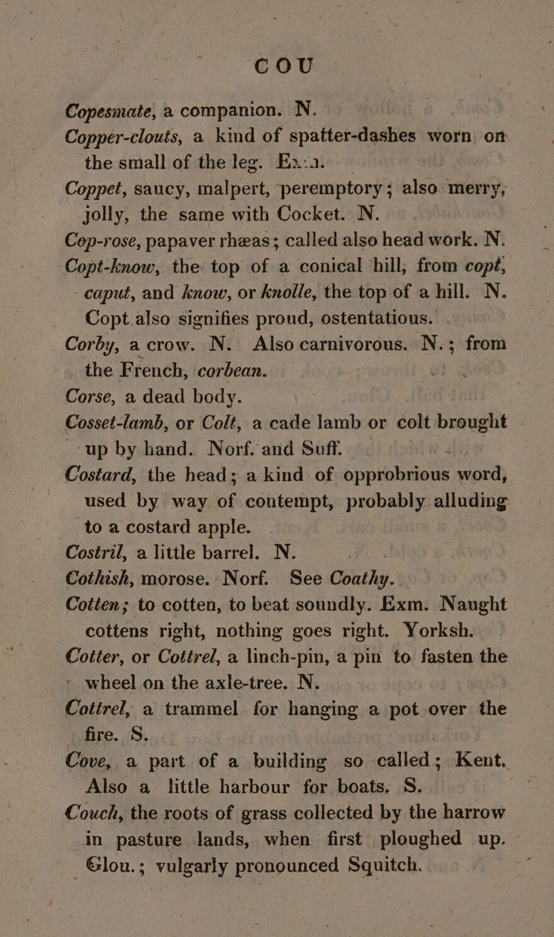 cou Copesmate, a companion. N. Copper-clouts, a kind of spatter-dashes worn on the small of the leg. Ex:.. | Coppet, saucy, malpert, peremptory ; also merry, jolly, the same with Cocket. N. Cop-rose, papaver rheas; called also head work. N. Copt-know, the top of a conical hill; from copé, - caput, and know, or knolle, the top of a hill. N. Copt also signifies proud, ostentatious. Corby, a crow. N. Also carnivorous. N.; from the F rench, cor bean. Corse, a dead body. Cosset-lamb, or Colt, a cade lamb or colt brought ‘up by hand. Norf. and Suff. 4 Costard, the head; a kind of opprobrious ont used by way BE contempt, probably alluding to a costard apple. Costril, a little barrel. N. Cothish, morose. Norf. See Coathy. Cotten; to cotten, to beat soundly. Exm. Naught cottens right, nothing goes right. Yorksh. Cotter, or Cottrel, a linch-pin, a pin to fasten the - wheel on the axle-tree. N. | Cottrel, a trammel for hanging a pot over the fire. S. Cove, a part of a building so. pila: Kent. Also a little harbour for boats, S. Couch, the roots of grass collected by the harrow in pasture lands, when first ploughed up.” ~Glou.; vulgarly pronounced Squitch. |