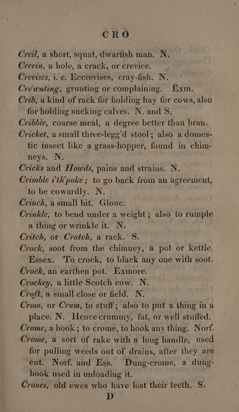 CRO Creil, a short, squat, dwarfish man. N. Crevin, a hole, a crack, or crevice. Crevises, i. e. Eccrevises, cray-fish. N. Crewnting, erunting or complaining. Exm. Crib, a kind of rack for holding hay for cows, also for holding sucking calves. N. and 8. Cribble, coarse meal, a degree better than bran. Cricket, a small three-legg’d stool; also a domes- tic insect like a grass-hopper, found in chim- neys. N. | - _ Cricks and Howds, pains and strains. N. Crimble ’th’poke ; to go back from an agreement, to be cowardly. N. Crinch, a small bit. Glouc. Crinkle, to bend under a weight; also to rumple a thing or wrinkle it. N. | Critch, or Cratch, a rack. S. Crock, soot from the chimney, a pot or ‘kettle. Essex. To, crock, to black any oné with soot. Crock, an earthen pot. Exmore. Crockey, a little Scotch cow. N. Croft, a small close or field. N. Crom, or Crum, to stuff; also to put a thing in a place. N. Hence crummy, fat,-or well stuffed. . Crome, a hook ; to crome, to hook any thing. Norf. Crome, a sort of rake with a long handle, used. for pulling weeds out of drains, after they are cut. Norf. and Ess. Dung-crome, a dung- hook used in unloading it. ia Crones, old ewes who have lost their teéth. S; : D