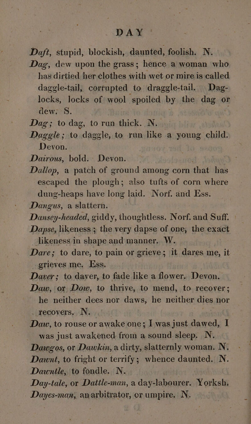 DAY Daft, stupid, blockish, daunted, foolish. N. Dag, dew upon the grass; hence a woman who has dirtied her clothes with wet or mire is called dagele-tail, corrupted to draggle-tail. Dag- locks, locks of wool spoiled bY the dag or dew; 8S. , Dag; to dag, to run thick. N. Daggle ; to daggle, to run like a young child. Devon. Dairous, bold. Devon. Dallop, a patch of ground among corn that has escaped the plough; also tufts of corn where dung-heaps have long laid. Norf. and Ess. Dangus, a slattern. Dansey-headed, giddy, thoughtless. Norf. and Suff. » Dapse, likeness ; the very dapse of one, the exact likeness in shape and manner. W. Dare; to dare, to pain or grieve; it dares me, it grieves me. Ess. Dawer; to daver, to fade like a flower. Devon. Daw, or Dow, to thrive, to mend, to recover; he neither dees nor daws, he neither dies nor _ recovers, N. Daw, to rouse or awake one; I was just dawed, I was just awakened from a sound sleep. N. Dawgos, or Dawkin, a dirty, slatternly woman. N. Dawnt, to fright or terrify ; whence daunted. N. Dawnile, to fondle. N. : Day-tale, or Dattle-man, a day-labourer. Yorksh. Dayes-man, anarbitrator, or umpire. N.