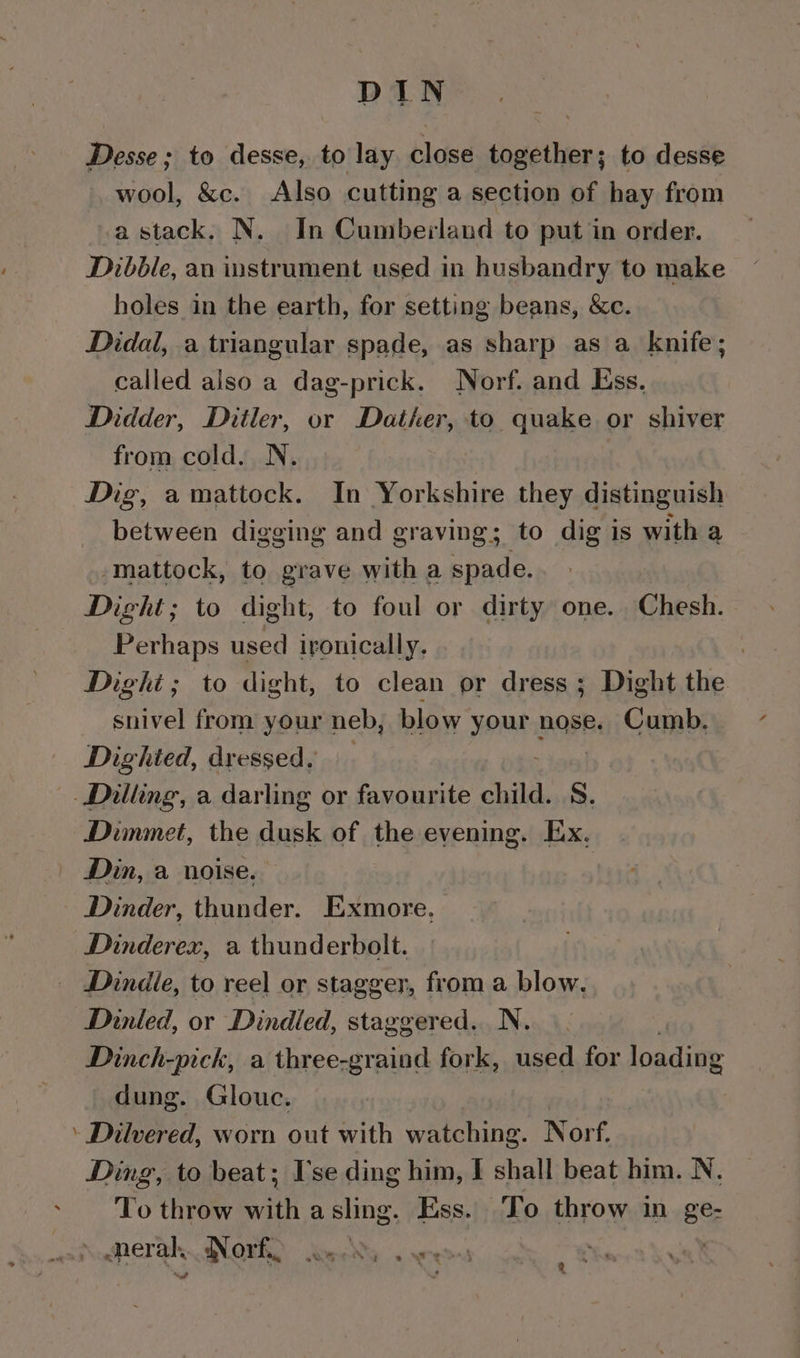 Desse; to desse, to lay close together; to desse wool, &amp;c. Also cutting a section of hay from a stack, N. In Cumberland to put in order. Dibble, an instrument used in husbandry to make holes in the earth, for setting beans, &amp;c. Didal, a triangular spade, as sharp as a knife; called also a dag-prick. Norf. and Ess. Didder, Ditler, or Datker, to quake or shiver from cold. N. Dig, amattock. In Yorkshire they distinguish between digging and graving; to dig is with a mattock, to grave with a spade. Dight; to dight, to foul or dirty one. Chesh. Perhaps used ironically. | Dighi; to dight, to clean or dress ; Dight the snivel from your neb, blow your nose. Cumb, Dighted, dressed. Dialing, a darling or favourite child. 8. Dimmet, the dusk of the evening. Ex. Din, a noise. Dinder, thunder. Exmore, Dinderex, a thunderbolt. Dindie, to reel or stagger, from a blow, Dinled, or Dindled, staggered. N. Dinch-pick, a three-graind fork, used for loadidg dung. Glouc. Dilvered, worn out with watching. Norf. Ding, to beat; I'se ding him, I shall beat him. N. To throw with a sling. Ess. To throw in ge- &lt;nerah.. Norf, : Py t. &amp;