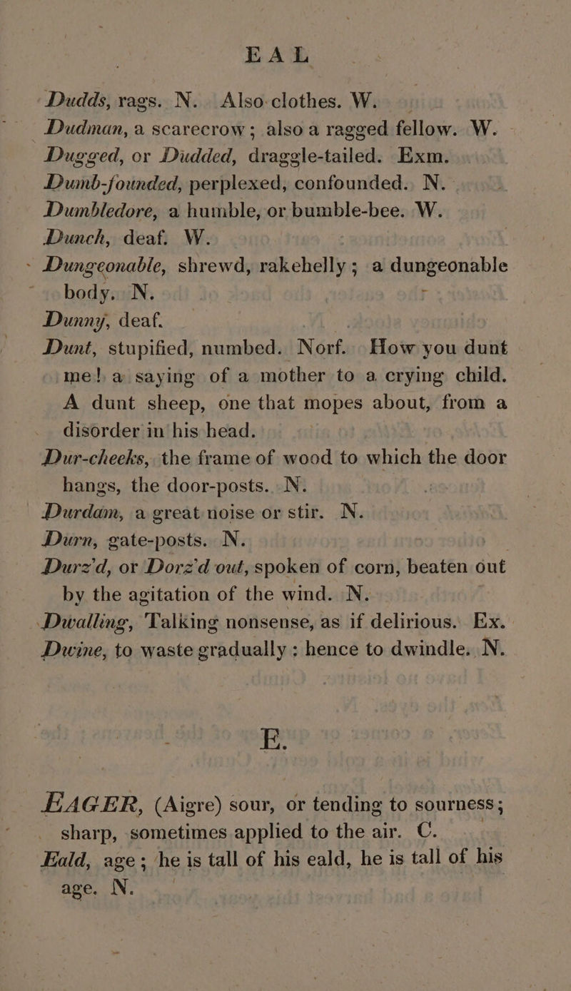 EAL Dudds, rags. N. Also-clothes. W. Dudman, a scarecrow ; also a ragged fellow. W. Dugged, or Dudded, draggle-tailed. Exm. Dumb-jounded, perplexed, confounded. N. Dumbledore, a humble, or bumble-bee. W. Dunch, deaf. W. » Dungeonable, shrewd, ih chells a Haperannble body. N. Dunny, deaf. Dunt, stupified, numbed. Norf. How you dunt me!,a saying of a mother to a crying child. A dunt sheep, one that mopes about, from a disorder in his head. Dur-cheeks, the frame of wood to which the door hangs, the door-posts.. N. : Durdam, a great noise or stir. N. Durn, gate-posts. N. ; Durz'd, or Dorz'd out, spoken of corn, beaten out by the agitation of the wind. N. Dwallng, Talking nonsense, as if delirious. Ex. Dwine, to waste gradually : hence to dwindle. N. E. EAGER, (Aigre) sour, or tending to sourness; sharp, sometimes applied to the air. C. | Eald, age; he is tall of his eald, he is tall of his MEDLIN: | An,