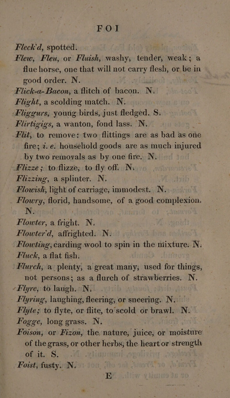 \ FOI Fleck’d, spotted. Flew, Fleu, or Fluish, washy, tender, eas a flue horse, one that will not carry flesh, or be in good order. N. Ladd Flick-a- Bacon, a flitch of ie N: Flight, a scolding match. N. Flggurs, young birds, just fledged. S. Firtigigs, a wanton, fond lass: N. ae Flt, to remove: two flittings are as bad as one &gt; fire; 2. e. household goods are as much injured by two removals as by one fire. N. Hlizze ; to-flizze,; to fly off. N, Flzzing, a splinter. N. Flowish, light of carriage, immodest. N. Flowry; florid, handsome, of a good complexion. N. | : | Flowter, a fright. N. Flowter'd, affrighted. N: Flowting, carding wool to spin in the niixture. N: Fluck, a flat fish. Flurch, a plenty, a great many; used for ee not persons; as a flureh of strawberries. N. ‘Flyre, to laugh. N. | Flyring, laughing, fleering; or sneering. Nw Flyie; to flyte, or flite, to scold or brawl. N. Fogge, long grass. N. | Foison, or Fizon, the. nature, juice, or moisture of the grass, or other herbs; the heart or strength of it. S. Foist, fusty. N.