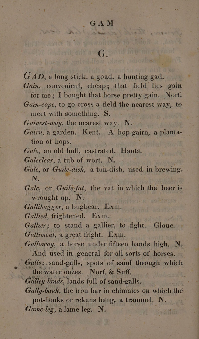 ~ ~, GAD, a long stick, a goad, a hunting gad. Gain, convenient, cheap; that field lies gain for me; I bought that horse pretty gain. Norf. Gain-cope, to go cross a field the nearest way, to meet with something. .S. Gainest-way, the nearest way. N.. Gairn, a garden. Kent. A _ hop-gairn, a planta- tion of hops. ; | Gale, an old bull, castrated. Hants. Galeclear, a tub of wort. N. Gale, or Guale-dish, a tun-dish, used in brewing. N. ; ; | Gale, or Guile-fat, the vat in which the beer is wrought up. N. Gallibagger, a bugbear. Exm. Gallied, frightened. Exm. Gallier; to stand a gallier, to fight. Gloue. Galliment, a great fright.. Exm. Galloway, a horse under fifteen hands high. N. ‘And used in general for all sorts of horses. _ Galls ; sand-galls, spots of sand through which * the water oozes. Norf, &amp; Suff * Galley-lands, lands full of sand-galls. Gally-bauk, the iron bar in chimnies on which the pot-hooks or rekans hang, a trammel, N. Game- -leg, alame leg. N.