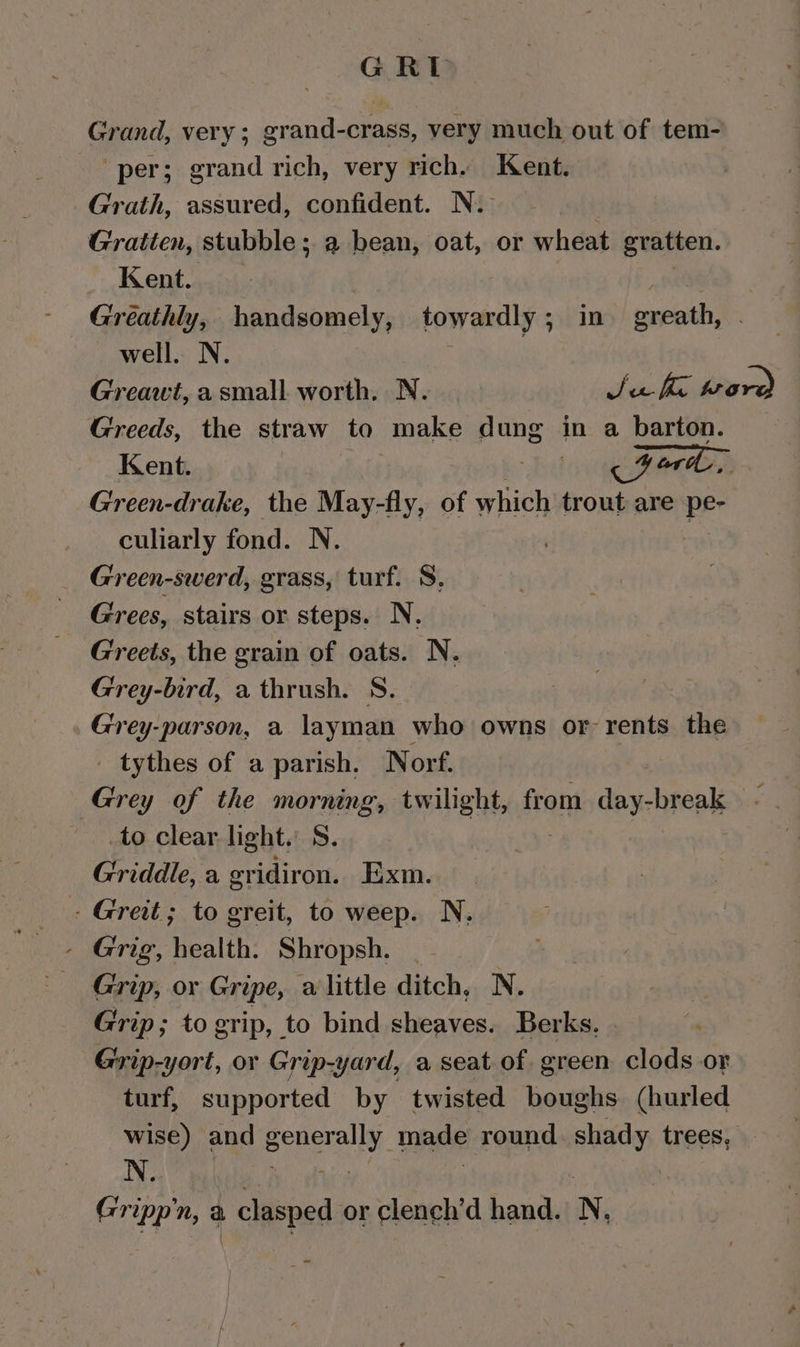 GRE Grand, very; grand-crass, very much out of tem- per; grand rich, very rich. Kent. Grath, assured, confident. N. Gratten, stubble; a bean, oat, or wheat gratten. Kent. Greathly, handsomely, towardly; in greath, well. N. | Greawt, asmall worth. N. Sea Ke prove) Greeds, the straw to make dung in a barton. Kent. | “yi Ford, Green-drake, the May-fly, of which trout are pe- culiarly fond. N. Green-swerd, grass, turf. 8, Grees, stairs or steps. N. Greets, the grain of oats. N. Grey-bird, a thrush. S. Grey-parson, a layman who owns or rents the tythes of a parish. Norf. Grey of the morning, twilight, from day- break to clear light, S. Griddle, a gridiron. Exm. - Greit; to greit, to weep. N. - Grig, health. Shropsh. Grip, or Gripe, a little ditch, N. Grip; to grip, to bind sheaves. Berks. Grip-yort, or Grip-yard, a seat of green clods or turf, supported by twisted boughs (hurled wise) and eeverally made round. shady trees, N. CrEp n, a clasped or clench’d hand. N.