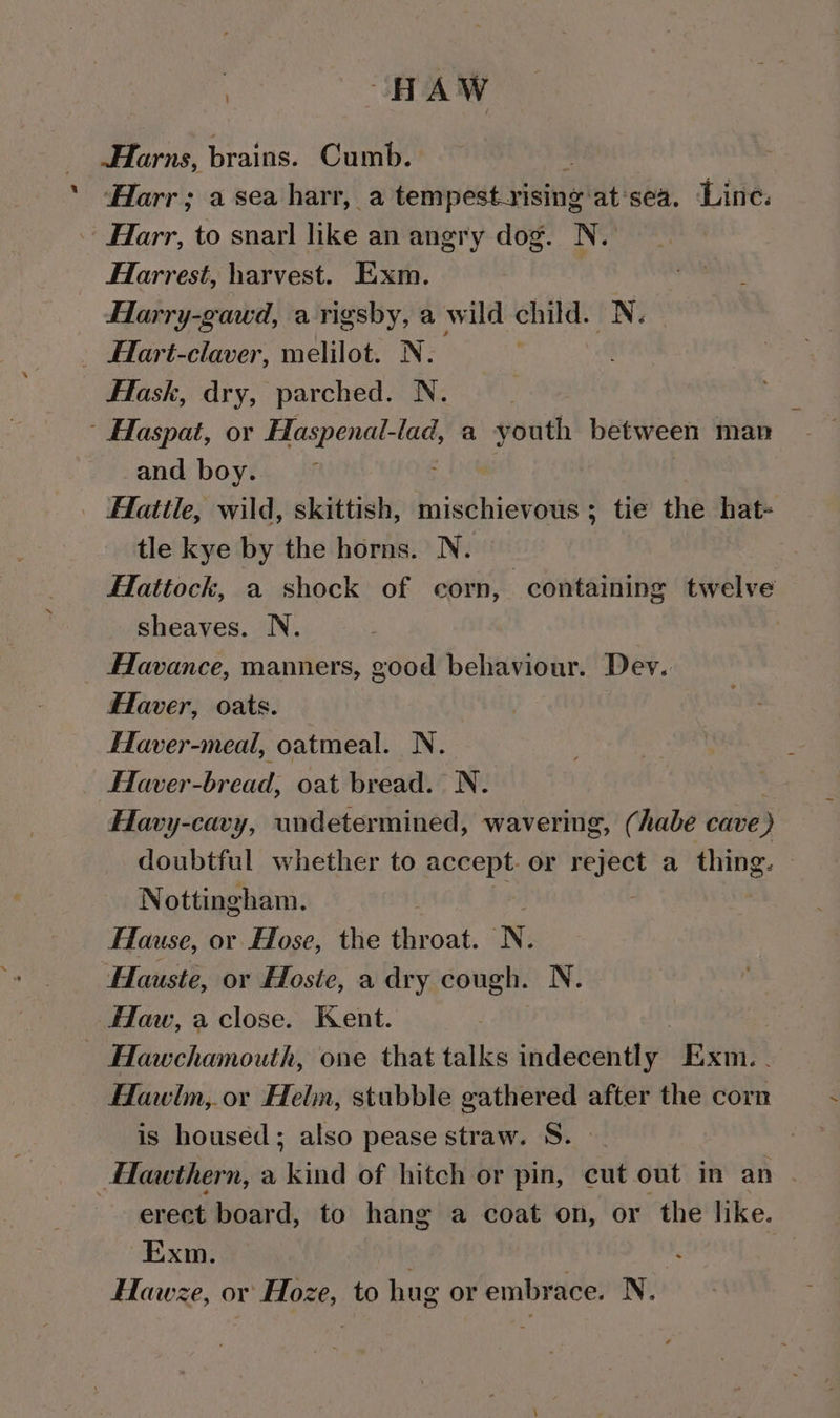 | HAW Harns, brains. Cumb. Harr; a sea harr, a tempest-rising: at'sea. Line: Farr, to snarl like an angry dog. N. Htarrest, harvest. Exm. | ) Been Harry-gawd, a rigsby, a wild child. N. _ Hart-claver, melilot. N. _ Hask, dry, parched. N. | Haspat, or Haspenal-lad, a youth between man and boy. ; Ffatile, wild, skittish, mischievous ; tie the hat- tle kye by the horns. N. | Hattock, a shock of corn, containing twelve sheaves. N. Havance, manners, good behaviour. Dev. Flaver, oats. Eaver-meal, oatmeal. N. Haver-bread, oat bread. N. Havy-cavy, undetermined, wavering, (habe cave ) doubtful whether to accept. or reject a thing. © Nottingham. | Hause, or Hose, the ee N, Hauste, or Hoste, a dry cough. N. flaw, a close. Kent. Hawchamouth, one that talks indecently Exm. . Hawlm, or Heln, stubble gathered after the corn is housed; also pease straw. S. - Hlawthern, a kind of hitch or pin, cut out in an . erect board, to hang a coat on, or the like. Exm. Die 1 : Hawze, or Hoze, to hug or embrace. N.