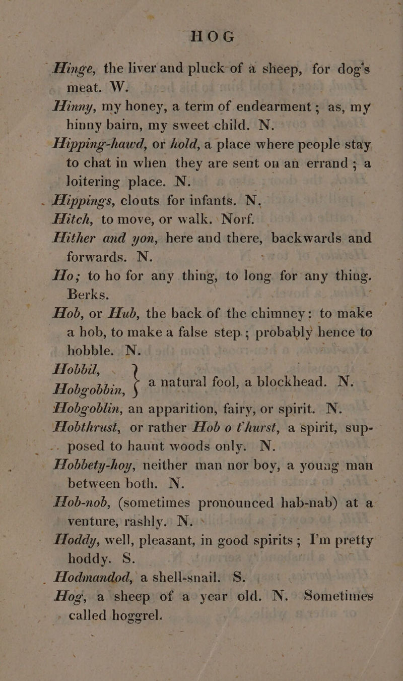 HOG Hinge, the liver and pluck of a sheep, for dog's meat. W. Hinny, my honey, a term of ondéey@ient® as, my hinny bairn, my sweet child. N. Tipping-hawd, or hold, a place where people stay to chat in when they are sent on an errand; a loitering place. N. | _ Hippings, clouts for infants, N, Hitch, to move, or walk. Norf. Ether and yon, here and there, backwards and forwards. N. Ho; to ho for any thing, to long for any thing. _ Berks. Hob, or Hub, the back of the chimney: to make a hob, to make a false agit probably | hence to hobble. N. FTobbil, fTobg obbin, Hobgoblin, an apparition, fairy, or spirit. N. Hobthrust, or rather Hob o thurst, a ithe sup-— . posed to haunt woods only. N. Hobbety-hoy, neither man nor boy, a young man between both. N. * Hob-nob, (sometimes pronoun hab-nab) at a: Hoddy, well, pleasant, in good spirits ; Im pretty hoddy. S. ave _ Hodmandod, a shell-snail. S. , Hog, a sheep of a year old. N. Sometimes - called hoggrel. t a natural fool, a blockhead. N. -