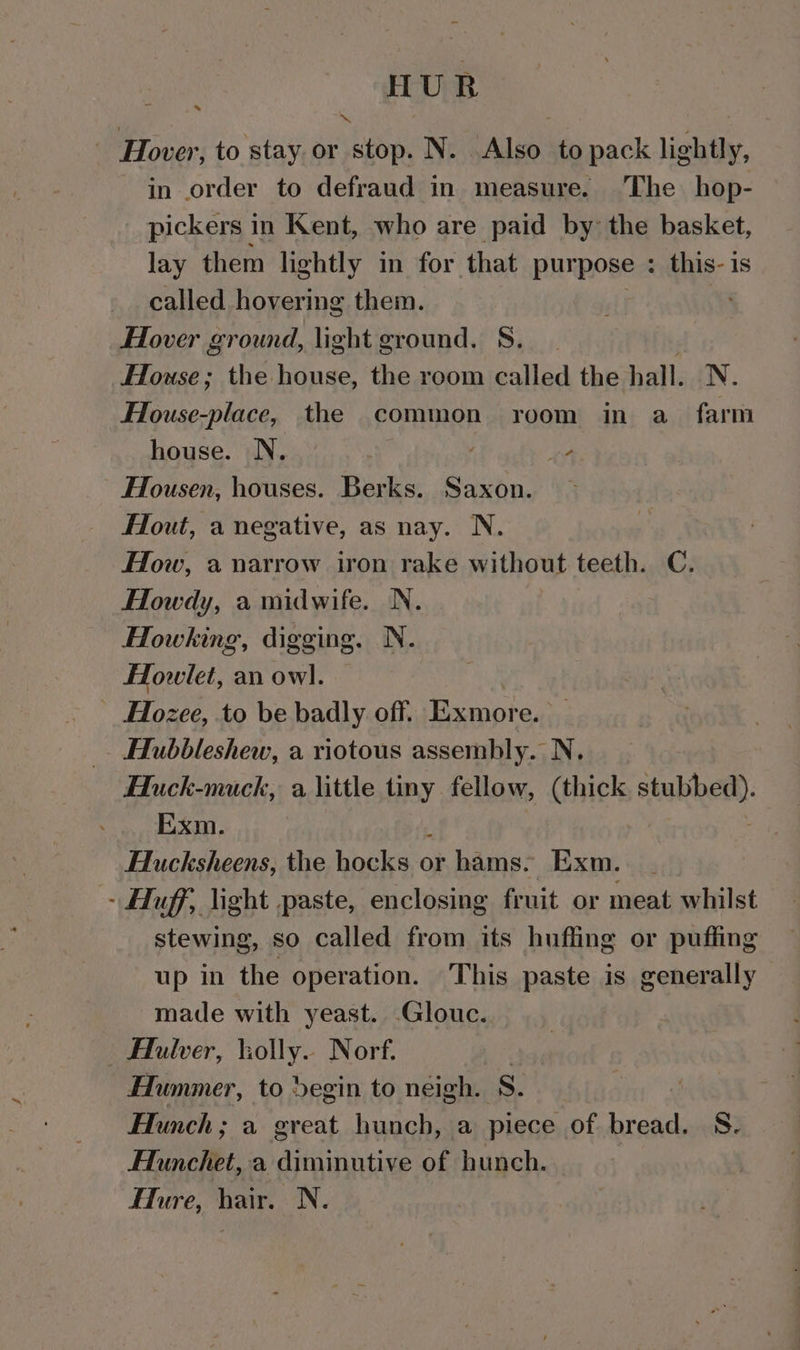 HUR Hover, to stay or stop. N. Also to pack lightly, in order to defraud in measure. ‘The hop- pickers in Kent, who are paid by the basket, lay them lightly in for that purpose ; this- is called hovering them. us Hover ground, light ground. S. House; the house, the room called the hall. N. House-place, the common room in a farm house. N. ee Housen, houses. Berks. Saxon. Hout, a negative, as nay. N. How, a narrow iron rake without teeth. C. Howdy, a midwife. N. Howking, digging. N. Howlet, an owl. _ HHozee, to be badly off. Pcoter Hubbleshew, a riotous assembly. N. Huck-muck, a little tiny fellow, (thick stubbed). Hlucksheens, the hocks:o or hams. Exm. | - Huff, light paste, enclosing fruit or meat whilst stewing, so called from its huffing or puffing up in the operation. This paste is generally made with yeast. -Glouc. : Flulver, holly. Norf. Hummer, to egin to neigh. S. Hunch; a great hunch, a piece of bread. S- HAunchet, a diminutive of hunch. Flure, hair. N.