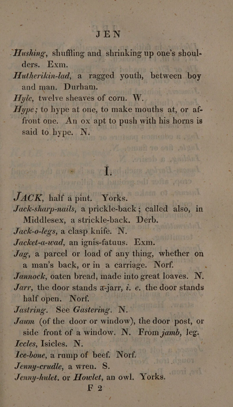 JEN ‘ “Hushing, shuffling and shrinking up one’s shoul- ders. Exm. Hutherikin-lad, a ragged youth, between. boy and man. Durham. _ Hyle, twelve sheaves of corn. W. Type; to hype at one, to make mouths at, or af- front one. An ox apt to push with his horns is said to hype. N. I. JACK, half a pint. Yorks. Jack-sharp-nails, a prickle-back ; called also, in Middlesex, a strickle-back. Derb. Juck-o- -legs, a clasp knife. N. Jacket-a-wad, an ignis-fatuus: Exm. Jag, a parcel or load of any thing, whether on a man’s back, or in a carriage. Norf. Jannock, oaten bread, made into great loaves. N. Jarr, the door stands a-jarr, z. e. the door stands half open. Norf. Jastring. See Gastering. N. Jaum (of the door or window), the door post, Or side front of a window. N. From jamé, leg. Iccles, Isicles. N. Ice-bone, a rump of beef. Norf. Jenny-crudle, a wren. 'S. Jenny-hulet, or Howlet, an owl. Yorks. FP 2”. /