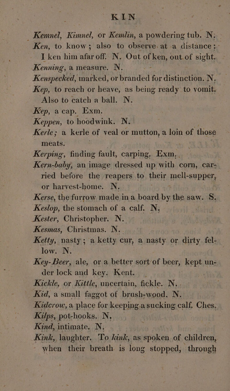 KIN _ Kemnel, Kimnel, or Kemlin, a powdering tub. ee Ken, to know; also to observe. at -a distance :~ I ken him afar off. N. Out of oh out_of sight. Kenning, a measure. N, Kenspecked, marked, or branded for distinction. N. Kep, to reach or heave, as being ready to. vomit, Also to catch a ball. N. | Kep, acap. Exm. Keppen, to hoodwink. N. Kerle; a kerle of veal or mutton, a loin of those ‘meats. Kerping, finding fault, carping, Exm, . Kern-baby, an image dressed up with corn, car- | ried before the reapers to their mell-supper, | or harvest-home. N. : Kerse, the furrow made ina board by the saw. §., Keslop, the stomach of a calf. N. Kester, Christopher. N. Kesmas, Christmas. N.. Kelty, nasty ; a ketty cur, a nasty or dirty fel- low. N. - Key-Beer, ale, or a better sortof beer, kept un- der lock and key. Kent. Kickle, or Kittle, uncertain, fickle. N. . Kid, a small faggot of brush-wood. N. Kidcrow, a place for keeping.a sucking calf. Ches. Kilps, pot-hooks, N, : Kind, intimate. N. Kink, laughter. To kink, as spoken of children, when their breath is long stopped, through ~ ’