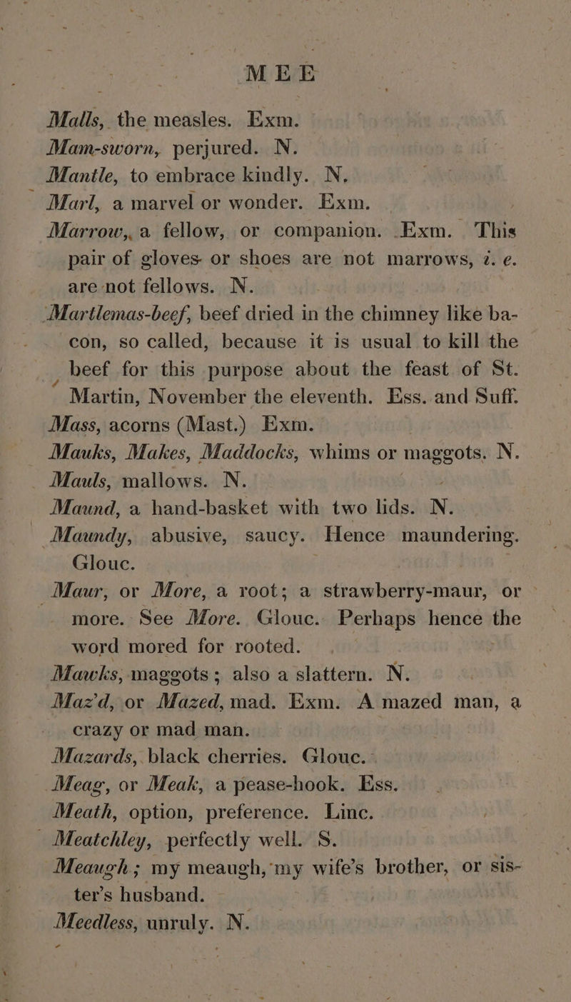 a ae Malls, the measles. Exm. Mam-sworn, perjured. N. Mantle, to embrace kindly. N. Marl, a marvel or wonder. Exm. | Marrow,,a fellow, or companion. _Exm. This pair of gloves or shoes are not marrows, ?@. e¢. are not fellows. N. Martlemas-beef, beef dried in the Sees like ba- con, so called, because it is usual to kill the beef for this purpose about the feast of St. Martin, November the eleventh. Ess..and Suff. Mass, acorns (Mast.) Exm. Mauks, Makes, Maddocks, whims or maggots. N. _ Mauls, mallows. N. Maund, a hand-basket with two lids. N. Maundy, abusive, saucy. Hence maundering. Glouc. | Maur, or More, a root; a strawberry-maur, or &gt; -— more. See More. Glouc. Perhaps hence the word mored for rooted. 3 | Mawks, maggots; also a slattern. N. , Maz d, or Mazed, mad. Exm. A mazed man, a crazy or mad man. Mazards,. black cherries. Glouc.- Meag, or Meak, a pease-hook. Ess. Meath, option, preference. Line. _ Meatchley, perfectly well. S. Meaugh; my meaugh, my wife’s Penehes: or sis- ter’s husband. Meedless, unruly. N : -