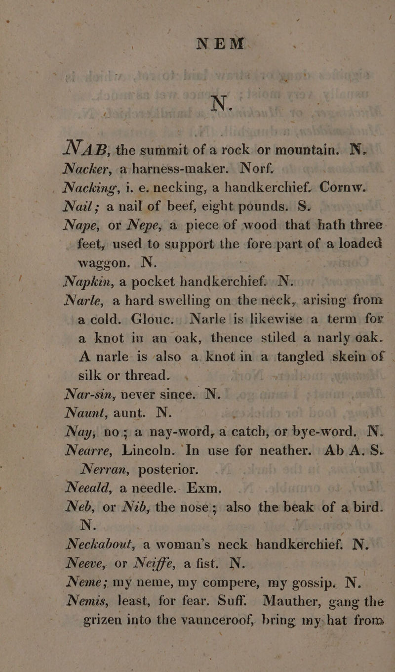 N. AB, the summit of a rock or mountain. N. Nacker, a harness-maker. Norf. | _ Nacking, i. e. necking, a handkerchief. Cornw. Nail; a nail of beef, eight pounds. S. Nape, or Nepe, a piece of wood that hath three. feet, used to support the fore hi: of a loaded waggon. N. Napkin, a pocket handkerchief. | N. Narle, a hard swelling on the neck, arising from a cold. Glouc. Narle is likewise a term for a knot im an oak, thence stiled a narly oak. A narle is also a knot in a tangled skein of | silk or thread. | Nar-sin, never since. N. Naunt, aunt. N. : Nay, no; a nay-word, a catch, or der eas cnc N. Nearre, eens ‘In use for neather. Ab A. S. Nerran, posterior. Neeald, a needle.. Exm, | : Neb, or Nib, the nose; also the beak of a bird. Neckabout, a woman’s neck handkerchief. N. Neeve, or Nevffe, a fist. N. Neme; my neme, my compere, my gossip. N. Nemis, least, for fear. Suff. Mauther, gang the grizen into the vaunceroof, bring my:hat from