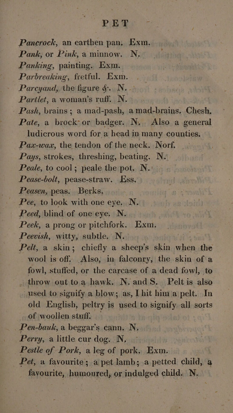 PET Pancrock, an earthen pan, Exm. Pank, or Pink, a minnow. N. Panking, painting. Exm. Parbreaking, fretful. Exm. Parcyand, the figure &amp;. N.- Partlet, a woman’s ruff. N. _ Pash, brains ; a mad-pash, amad-brains, Chesh. Pate, a brock- or badger. N,. Also a general ludicrous word for a head in many counties. Pax-wax, the tendon of the neck. Norf. Pays, strokes, threshing, beating. N. Peale, to cool; peale the pot. N.: Pease-bolt, pease-straw. Ess. Peasen, peas. Berks, Pee, to look with one eye, N. Peed, blind of one'eye. N. Peek, a prong or pitchfork. Exm. Peevish, witty, subtle. N. Pelt, a skin; chiefly a sheep’s skin when the wool is off. Also, in falconry, the skin of a fowl, stuffed, or the carcase of a dead fowl, to | throw out toa hawk. N.andS._ Pelt is ale used to signify a blow; as, | hit hima pelt. In old English, peltry is Pia: to signify all sorts of woollen stuff. — _ Pen-bauk, a beggar’s cann. N, Perry y, a little cur dog. N. Pestle of Pork, a leg of pork. Exm. Pet, a favourite; a pet lamb; a petted child, a _ fayourite, humoured, or indulged child. N.