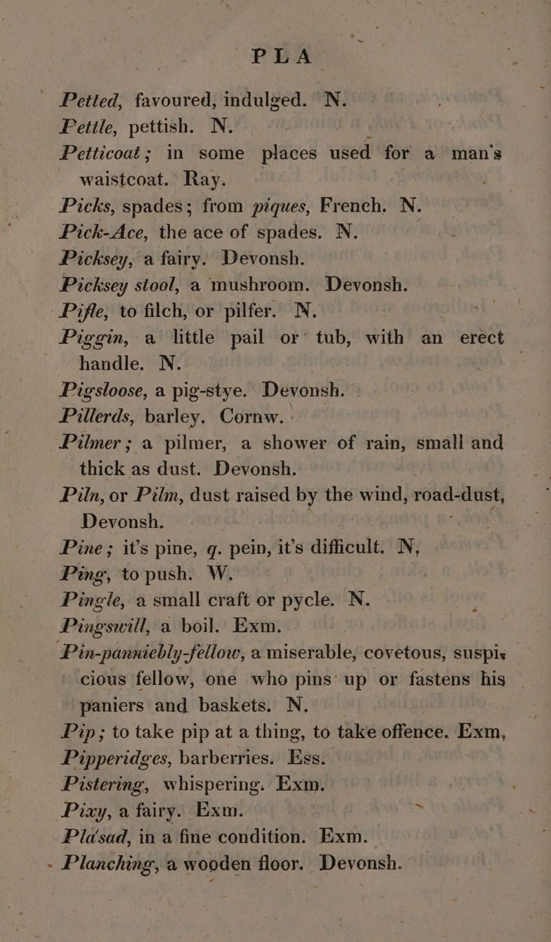 PLA _ Petted, favoured, indulged. N. Fetile, pettish. N. Petticoat; in some places used for a mans waistcoat. Ray. Picks, spades; from piques, French. N. Pick-Ace, the ace of spades. N. : Picksey, a fairy. Devonsh. Picksey stool, a mushroom. Devonsh. Piffe, to filch, or pilfer. N, Piggin, a little pail or’ tub, with an erect | handle. N. Pigsloose, a pig-stye. Devonsh. Pillerds, barley, Cornw. - Pilmer ; a pilmer, a shower of rain, small and thick as dust. Devonsh. Piln, or Pilm, dust raised by the wind, road. dust, Devonsh., Pine ; it’s pine, q. pein, it’s difficult, N, Ping, to push. W. Pingle, a small craft or pycle. N. Pingswill, a boil. Exm. ‘Pin-panniebly-Ffellow, a miserable, covetous, suspis cious fellow, one who pins’ up or fastens his paniers and baskets. N, Pip; to take pip at a thing, to take offeiice. Exm, Pipperidges, barberries. Bes! Pistering, whispering. Exm. Pixy, a fairy. Exm. , Plasad, in a fie condition. Exm. - Planching, a wooden floor. Devonsh.