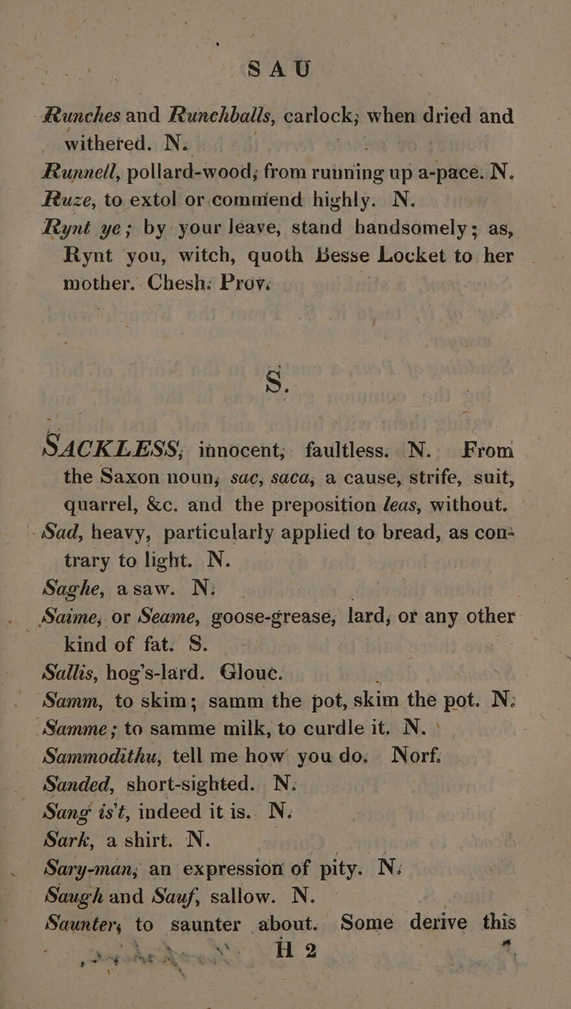 SAU Runches and Runechballs, ganlock; when Hee and withered. N. Runnell, pollard- wood, from running up a-pace. N, Fuze, to extol or. commend highly. N. Rynt ye; by your leave, stand handsomely; as, Rynt you, witch, quoth Besse means to her mother. Chesh: Prov. S. SACKLESS; itnocent; faultless. N. From the Saxon noun, sac, saca, a cause, strife, suit, quarrel, &amp;c. and the preposition eas, without. Sad, heavy, particularly applied to bread, as con+ trary to light. N. Saghe, asaw. N, kind of fat. S. Sallis, hog’s-lard. Gloue. Samm, to skim; samm the pot, skim the pot. N: “Samme; to samme milk, to curdle it. N. ° Sammodithu, tell me how youdo. Norf. Sanded, short-sighted. N. Sang’ is't, indeed it is.. N. Sirk a shirt. N. ne | Sary-man; an expression of pity. N. Saugh and Sauf, sallow. N. . Saunter, to saunter about. Some derive this ‘ eee GR raw as H 2 a