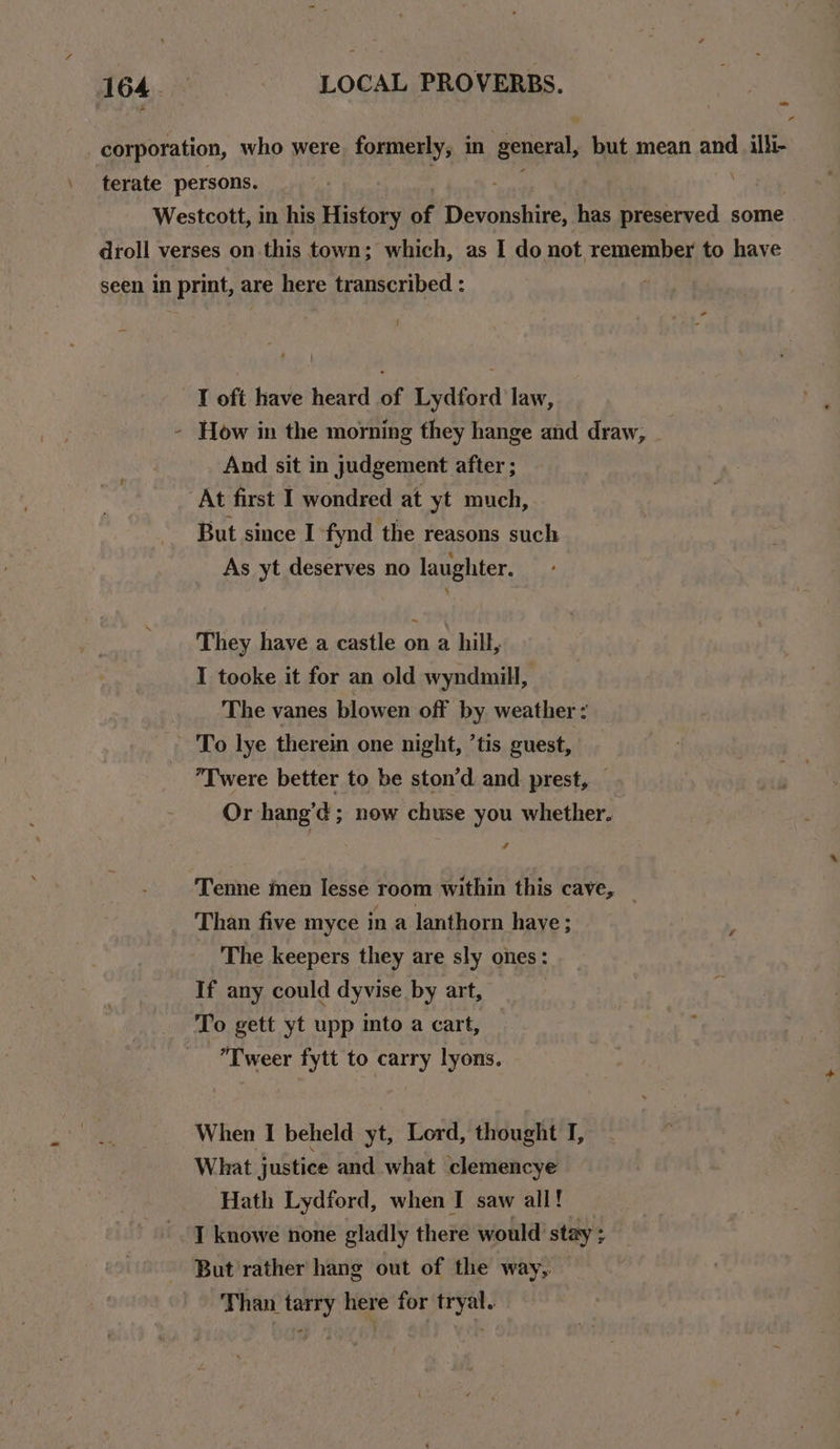 T oft have heard of Lydford law, And sit in judgement after ; But since I fynd the reasons such As yt deserves no laughter. They have a castle on a hill, I tooke it for an old wyndmill, The vanes blowen off by weather : To lye therein one night, ’tis guest, Twere better to be ston’d and prest, — Or hang’¢ ; now chuse you whether. 4 Tenne men Iesse room within this cave, Than five myce in a lanthorn have; The keepers they are sly ones: If any could dyvise by art, To gett yt upp into a cart, -Tweer fytt to carry lyons. When I beheld yt, Lord, thought I, What justice and what clemencye Hath Lydford, when I saw all! But rather hang out of the way, Than tarry here for tryal. a