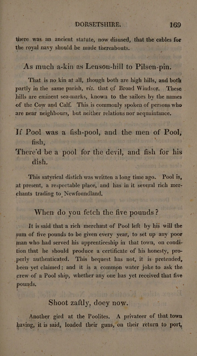 there was. an ancient statute, now disused, that the cables for the royal navy should be made thereabouts. | As much a-kin as Lenson-hill to Pilsen-pin. That is no kin at all, though both are high hills, and both partly in the same parish, viz. that ef Broad Windsor. These | hills are eminent sea-marks, known to the-sailors by the names of the Cow and Calf. This is commonly spoken of persons who are near neighbours, but neither relations nor acquaintance. Tf Pool was a fish-pool, and the men of Pool, fish, . 5 ! There'd be a pool for the devil, and fish for his iirond ah 1 ea | “This satyrical distich was written a long time ago. Pool is, at present, a respectable place, and has in it several rich mer- chants trading to, Newfoundland. When do you fetch the five PATHE ? It j is said that a rich merchant of Pool left by his will the sum of five pounds to be given every year, to set up any poor man who had served his apprenticeship in that town, on condi- tion that he should produce a certificate of his honesty, pro- -perly authenticated. This bequest has not, it is- pretended, been yet claimed; and it is a common water joke to ask the crew: of a Pool ship, whether any one has yet received that five pounds. % Shoot zaftly, doey now. Another gird at the Poolites. A privateer of that town having, it is said, loaded their guns, ‘on their return to port,
