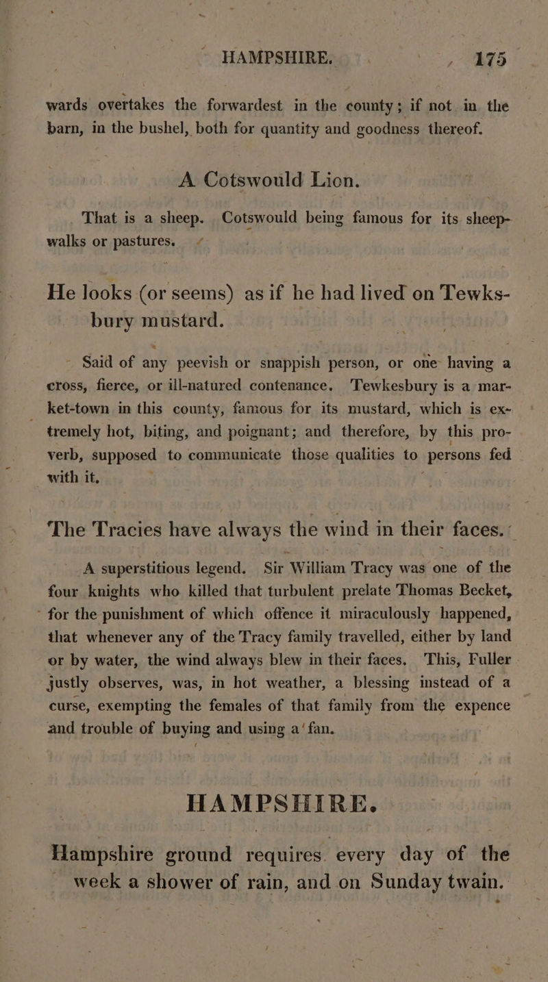 HAMPSHIRE. Bees ae 75 wards overtakes the forwardest in the county; if not in the barn, in the bushel, both for quantity and goodness thereof. A Cotswould Lion. That is a sheep. Cotswould being famous for its sheep- walks or pastures. He looks (or seems) as if he had lived on Tewks- bury mustard. - Said of any peevish or snappish person, or one having a cross, fierce, or ill-natured contenance. Tewkesbury is a mar- ket-town in this county, famous for its mustard, which is ex- tremely hot, biting, and poignant; and therefore, by this pro- verb, supposed to communicate those qualities to ‘persons fed with it, The Tracies have always the wind in their faces. € A superstitious legend. Sir William Tracy was one of the four knights who killed that turbulent prelate Thomas Becket, ’ for the punishment of which offence it miraculously happened, that whenever any of the Tracy family travelled, either by land or by water, the wind always blew in their faces, This, Fuller. justly observes, was, in hot weather, a blessing instead of a curse, exempting the females of that family from the expence and trouble of buying and using a‘ fan. reget te sla ote Hampshire dvetthd requires. every day of the ~ week a shower of rain, and on Sunday twain.