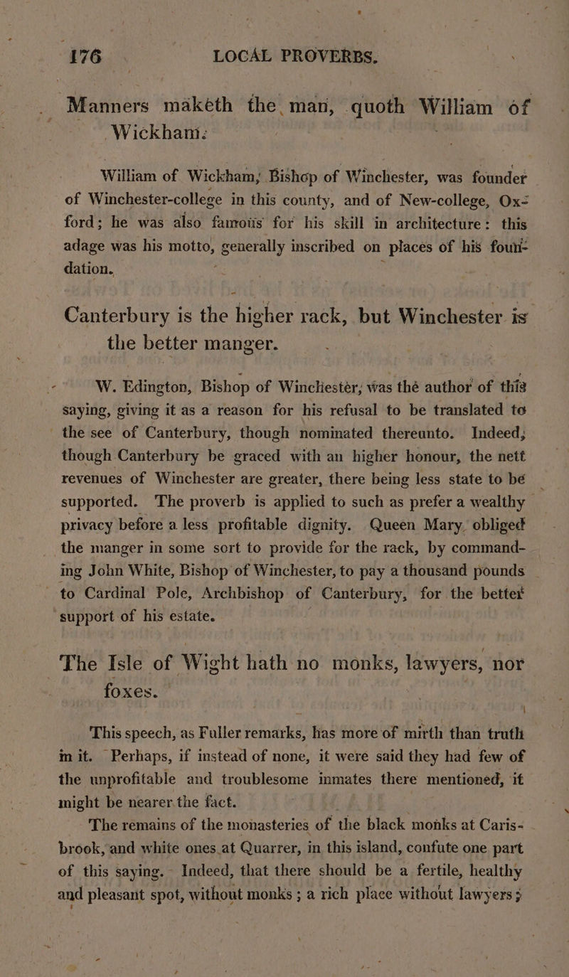 Wickham: William of Wickham, Bishop of Winchester, was founder ford; he was also famotis for his skill in architecture: this adage was his motto, generally inscribed on places of his foun- dation. : , Canterbury is the higher rack, but Winchester is the better manger. saying, giving it as a reason for his refusal to be translated to though Canterbury be graced with an higher honour, the nett revenues of Winchester are greater, there being less state to bé _ supported. The proverb is applied to such as prefer a wealthy privacy before a less profitable dignity. Queen Mary, obliged ing John White, Bishop of Winchester, to pay a thousand pounds _ foxes. | This speech, as Fuller remarks, has more of mirth than truth in it. Perhaps, if instead of none, it were said they had few of the unprofitable and troublesome inmates there mentioned, it might be nearer.the fact. The remains of the monasteries of the black monks at Caris- - brook, and white ones_at Quarrer, in this island, confute one part of this saying. - Indeed, that there should be a fertile, healthy and pleasant spot, without monks ; a rich place without lawyers }