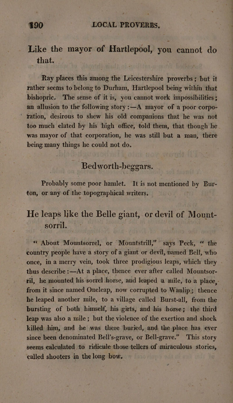 Like the mayor of Hartlepool, you cannot do that. Ray places this among the Leicestershire proverbs; but it rather seems to belong to Durham, Hartlepool being within that bishopric. The sense of it is, you cannot work impossibilities ; an allusion to the following story:—A mayor of a poor corpo- ‘ tation, desirous to shew his old companions that he was not too much elated by his high office, told them, that though he was mayor of that corporation, he was still but a man, there being many things he could not do. Bed worth-beggars. Probably some poor hamlet. It is not mentioned here Bur- ton, or any of the topographical writers. He leaps like the Belle he or devil of Mount- SOP, te « About Mountsorrel, or Mountstrill,” says Peck, “ the country people have a story of a giant or devil, named Bell, who once, in a merry vein, took three prodigious leaps, which they - thus describe :—At a place, thence ever after called Mountsor- -ril, he mounted his sorrel horse, and leaped a mile, to a place, - from it since named Oneleap, now corrupted to Wanlip; thence he leaped. another mile, to a village called Burst-all, from the bursting of both himself, his girts, and his horse; the third leap was also a mile; but the violence of the exertion and shock killed him, and he was there ‘buried, and the place has ever since been denominated Bell’s-graye, or Bell-grave.” This story seems calculated to ridicule those tellers of miraculous stories, called shooters in the long bow,