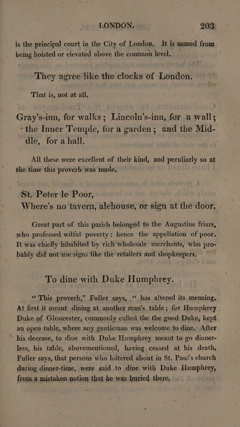 LONDON.» 203; is the principal court in the City of London, It is named from being hoisted or elevated above the conmnon level. They agree like the clocks of London. That is, not at all, Gray’s-inn, for walks; Lincoln’s-inn, for a wall; -the Inner Temple, for a garden; and the Mid- dle, for a hall, All these were excellent of their kind, and peculiarly so at . the time this ee was made, , ‘St. Peter le Poor, Where’ S no tavern, alehouse, or sign at ‘the Abbe Great part of this Saale belonged to the Augustine friars, who professed, wilful poverty: hence the appellation of poor. It was chiefly inhabited by rich wholesale merchants, who pro- bably did not'use signs like the retailers and shopkeepers. To dine with Duke Humphrey. «This proverb,” Fuller says, ‘“ has altered its. meaning, At first it meant dining at another man’s table; for Humphrey Duke of Gloucester, commonly called the the good Duke; kept an open table, where any gentleman was welcome to dine. After ~ his decease, to dine with Duke Humphrey meant to go dinner- less, his table, abovementioned, having ceased at his death, Fuller says, that persons who loitered about in St. Paul’s church during dinner-time, were said to dine with Duke Humphrey, from.a mistaken notion that he was buried there,