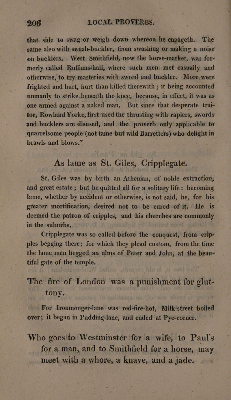 that side to swag or weigli down. wheréon he engageth. The saine also with swash-buckler, from swashing or making a noise on bucklers. West Smithfield, now the horse-market, was for- merly called Ruffians&lt;hall, where such men) met casually and otherwise, to. try masteries with sword and buckler. More. were frighted and hurt, hurt than killed therewith ; it being accounted unmanly to strike_beneath the knee, because, in effect, it was ag one armed against a naked man. But since that desperate trai- - tor, Rowland Yorke, first used the thrusting with rapiers, swords and bucklers are disused, and ‘the proverb only applicable to quarrelsome people (not tame but wild Barretters) who delight in brawls and blows.” | As lame as St. Giles, Cripplegate. - St. Giles was by birth an Athenian, of noble extraction, and great estate; but he quitted all for a solitary life: becoming lame, whether by accident or otherwise, is not said, he, for his greater mortification, desired not to be cured of it. He is deemed the patron of repel) en his churches are commonly in the suburbs. _ Cripplegate was so called before the conquest, from erip- ples begging there; for which they plead custom, from the time the lame man begged, an alms of Peter and dohn, at the beau tiful gals of the pte The fire of London was a punishment for cea tony. . For Tronmonger-lane was red-fire-hot, Mitk-street boiled over; it began in Pudding-lane, and ended at Pye-corner. Who goes'to Westininster for a wife, to Paul's for a man, and. to Smithfield for a horse, may meet with a whore, a knave, and a jade.