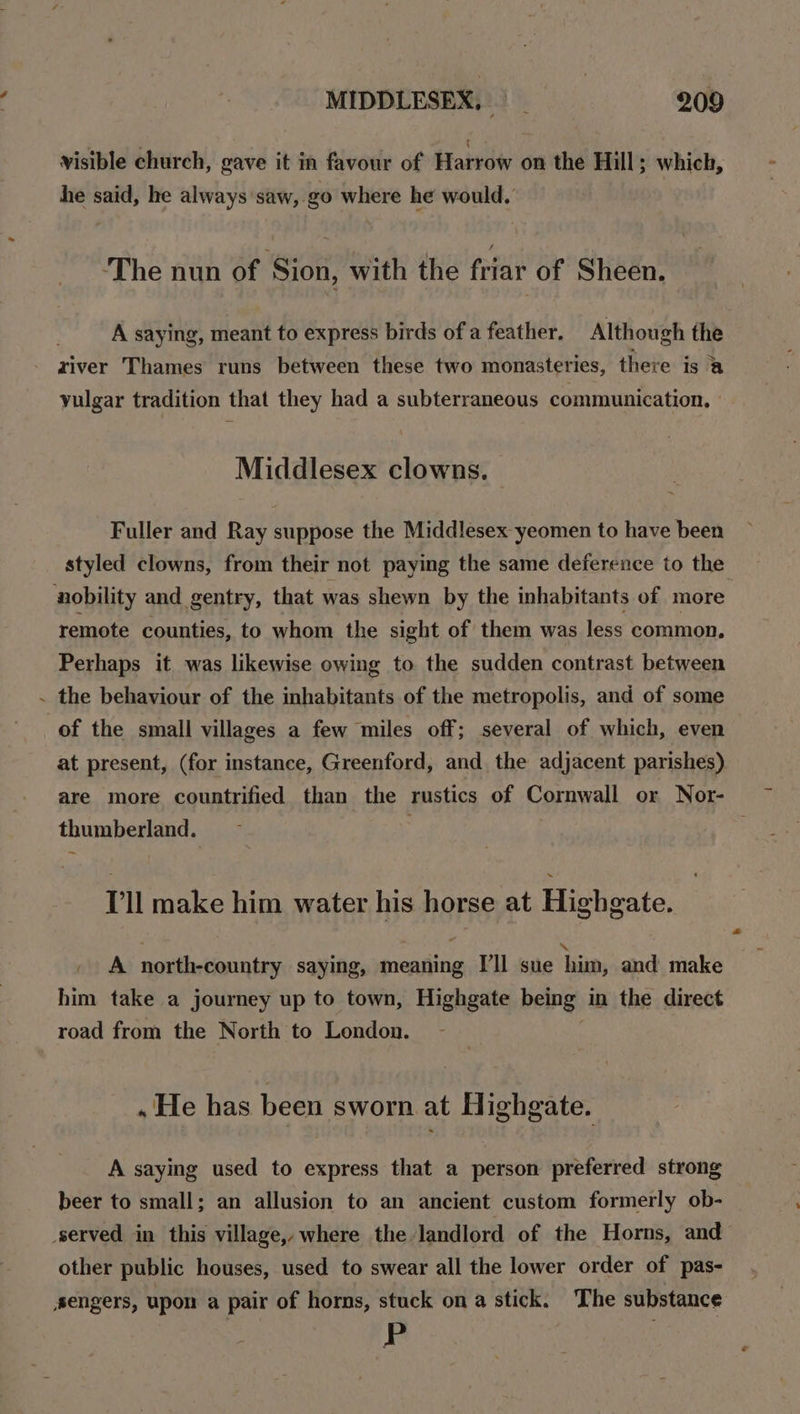 / visible church, gave it in favour of Harrow on the Hill; which, he said, he always saw, go where he would. ‘The nun of Sion, with the Pout of Sheen. A saying, meant to express birds of a feather, Although the river Thames runs between these two monasteries, there is @ yulgar tradition that they had a subterraneous communication. Middlesex clowns. Fuller and Ray suppose the Middlesex yeomen to have been styled clowns, from their not paying the same deference to the remote counties, to whom the sight of them was less common. Perhaps it was likewise owing to the sudden contrast between the behaviour of the inhabitants of the metropolis, and of some of the small villages a few miles off; several of which, even at present, (for instance, Greenford, and the adjacent parishes) are more countrified than the rustics of Cornwall or Nor- thumberland. Pll make him water his horse at Highgate. A north-country saying, meaning I'll sue him, and make him take a journey up to town, Highgate being in the direct road from the North to London. . He has been sworn at Highgate. A saying used to express that a person preferred strong beer to small; an allusion to an ancient custom formerly ob- other public houses, used to swear all the lower order of pas- P