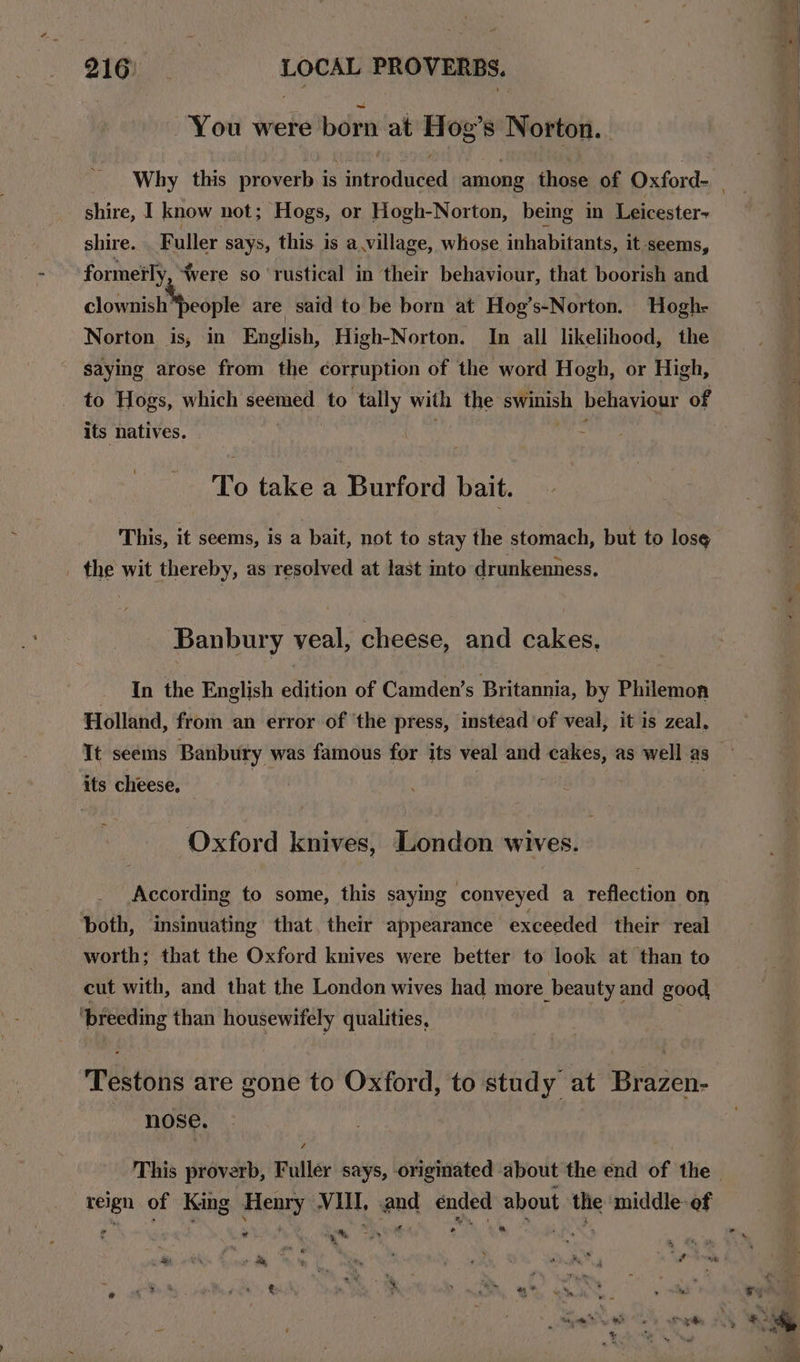 You were born at Hog’s Norton. shire, I know not; Hogs, or Hogh-Norton, being in Leicester shire. Faller says, this is a.village, whose inhabitants, it seems, formerly ‘Were so rustical in their behaviour, that boorish and clownish“people are said to be born at Hog’s-Norton. Hogh- Norton is, in English, High-Norton. In all likelihood, the to Hogs, which mors to tally with the swinish behaviour of its natives. . To take a Burford bait. This, it seems, is a bait, not to stay the stomach, but to los¢ _ the wit thereby, as resolved at last into drunkenness. Banbury veal, cheese, and cakes, In the English edition of Camden’s Britannia, by Philemon Holland, from an error of ‘the press, instead of veal, it is zeal, It seems Banbury was famous for its veal and cakes, as well as its cheese, Oxford knives, London wives. According to some, this saying conveyed a reflection on both, insinuating that their appearance exceeded their real worth; that the Oxford knives were better to look at than to cut with, and that the London wives had more beauty and good ‘breeding than housewifely qualities, Testons are gone to Oxford, to study at Brazen- nose. 4 reign of King Henry VIII, and ended about the middle-of