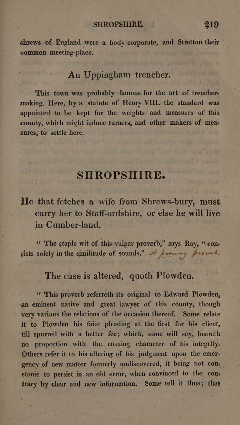 _ SHROPSHIRE, gig shrews of England were a body corporate, and Siretton their — common meeting-place. An Uppingham trencher. This town was probably famous for the art of trencher- making. Here, by a statute of Henry VIII. the standard was appointed to be kept for the weights and measures of this county, which might induce turners, and other makers of mea- sures, to settle here, SHROPSHIRE. He that fetches a wife from Shrews-bury, must carry her to Staff-ordshire, or else he will live in Cumber-land. “ The staple wit of this vulgar proverb,” says Ray, ‘“con- sists solely in the similitude of sounds.” wv perry provet. The case is altered, quoth Plowden. ** This proverb referreth its original to Edward Plowden, ‘an eminent native and great lawyer of this county, though * very various the relations of the occasion thereof. Some relate it to Plowden his faint pleading at the first for his client, till spurred with a better fee; which, some will say, beareth no proportion with the ensuing character of his integrity. Others refer it to his altering of his judgment upon the emer- gency of new matter formerly undiscovered, it being not cons. stonic to persist in an old error, when convinced to the con- _ trary by clear and new information, Some tell it thys; that a