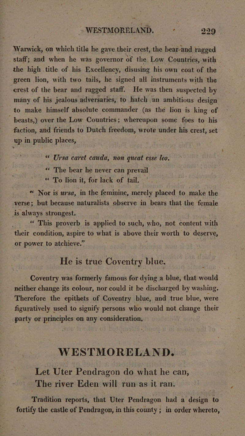 _ WESTMORELAND. — - 229 Warwick, on which title he gave their crest, the bear-and ragged staff; and when he was governor of the. Low Countries, with the high title of his Excellency, disusing his own coat of the green lion, with two tails, he signed all instruments with the crest of the bear and ragged staff. He was then suspected by many of his jealous adversaries, to hatch an ambitious design to make himself absolute commander (as the lion is king of - beasts,) over the Low Countries; whereupon some foes to his faction, and friends to Dutch freedom, wrote under his crest, set up in public places, “* Ursa caret cauda, non queat esse leo. “&lt; The bear he never can prevail “ To lion it, for lack of tail. *« Nor is ursa, in the feminine, merely placed to make the verse; but because naturalists observe in bears that the female is always strongest. “ This proverb is applied to such, who, not content with their condition, aspire to what is above per worth to deserve, or power to atchieve.” He is true Coventry blue. Coventry was formerly famous for dying a blue, that would neither change its colour, nor could it be discharged by washing. Therefore the epithets of Coventry blue, and true blue, were figuratively used to signify persons who would not change their party or principles on any consideration, WESTMORELAND. Let Uter Pendragon do what he can, The river Eden will run as it ran. Tradition reports, that Uter Pendragon had a deve: to fortify the castle of Pendragon, in this county ; in order whereto, °