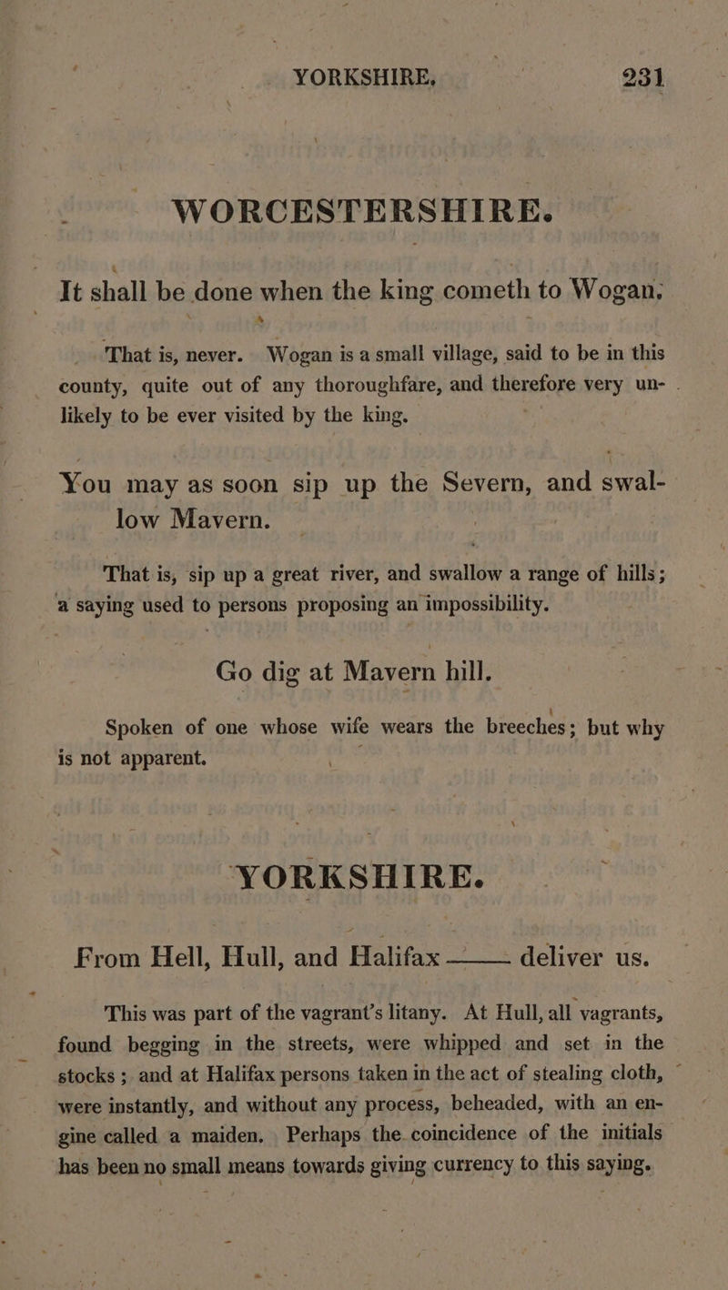 - WORCESTERSHIRE. It shall be done when the king cometh to Wogan, im) That is, never. Wogan is a small village, said to be in this county, quite out of any thoroughfare, and therefore very un- likely to be ever visited by the king. You may as soon sip up the Severn, and swal- low Mavern. That is, sip up a great river, and swallow a range of hills; ‘a saying used to persons proposing an impossibility. Go dig at Mavern hill. Spoken of one whose wife wears the breeches ; but why is not apparent. hes YORKSHIRE. From Hell, Hull, and Halifax —__- deliver us. This was part of the vagrant’s litany. At Hull, all vagrants, found begging in the streets, were whipped and set in the stocks ; and at Halifax persons taken in the act of stealing cloth, ~ were instantly, and without any process, beheaded, with an en- gine called a maiden. Perhaps the coincidence of the initials has been no small means towards giving currency to this saying.